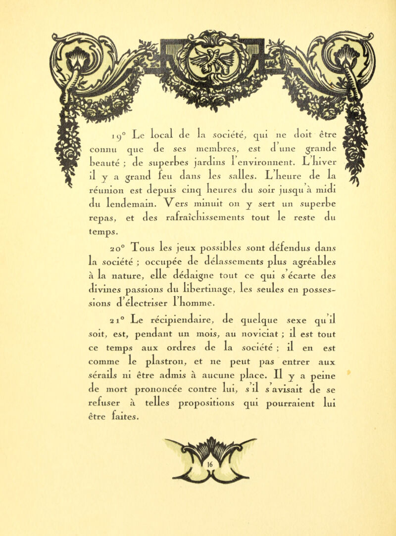 connu que Je ses membres, est J une granJe beauté ; Je superbes jarJins 1 environnent. JL lnver il y a granJ feu Jans les salles. L lieure Je la réunion est Jepuis cinq lieures Ju soir jusqu à miJi Ju lenJemain. Vers minuit on y sert un superbe repas, et Jes rafraîcliissements tout le reste Ju temps. 2 0° Tous les jeux possibles sont JéfenJus Jans la société ; occupée Je Jélassements plus agréables à la nature, elle JéJaigne tout ce qui s écarte Jes Jivmes passions Ju libertinage, les seules en posses- sions J électriser 1 komme. 2i° Le récipienJaire, Je quelque sexe qu il soit, est, penJant un mois, au noviciat ; il est tout ce temps aux orJres Je la société ; il en est comme le plastron, et ne peut pas entrer aux sérails 111 être aJmis à aucune place. Il y a peine Je mort prononcée contre lui, s il s avisait Je se refuser à telles propositions qui pourraient lui être faites.