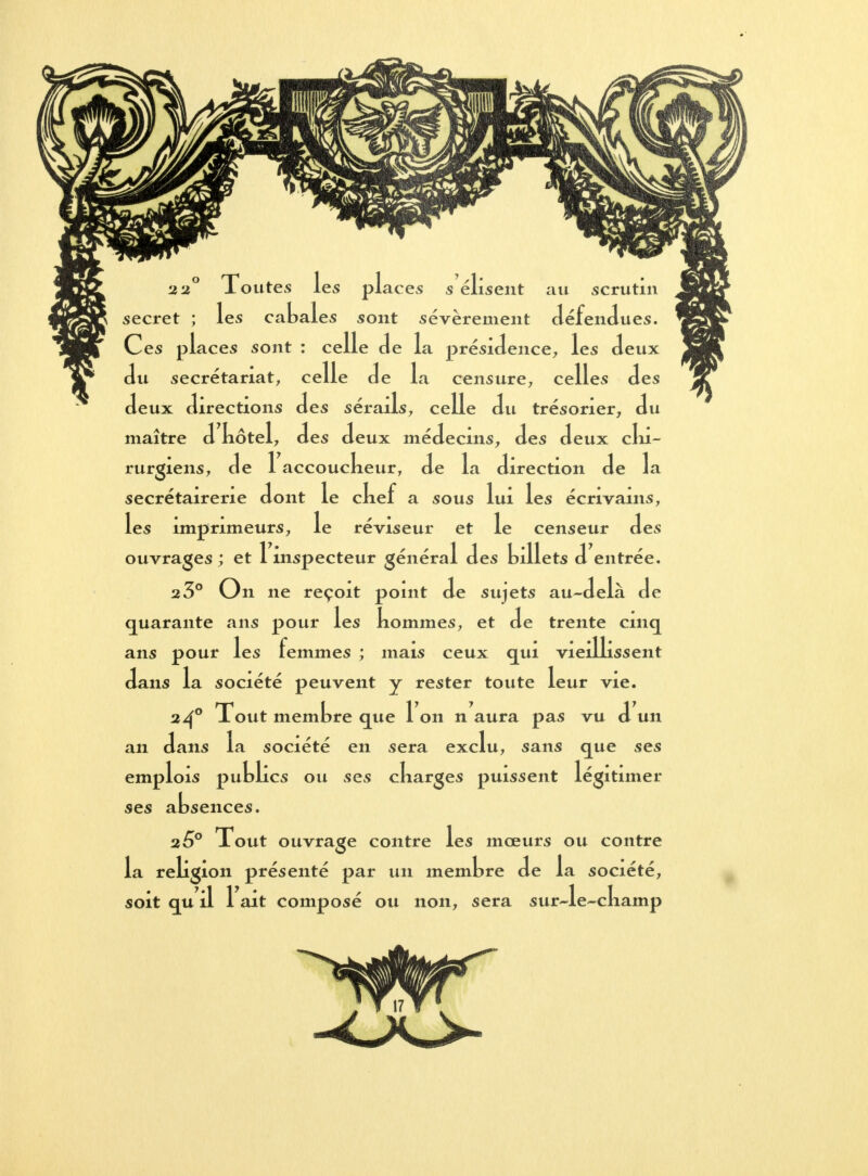 2 2° Toutes les places s élisent au scrutin secret ; les cabales sont sévèrement défendues. Ces places sont : celle de la présidence, les deux du secrétariat, celle de la censure, celles des deux directions des sérails, celle du trésorier, du maître d kôtel, des deux médecins, des deux chi- rurgiens, de 1 accouckeur, de la direction de la secrétairene dont le ckef a sous lui les écrivains, les imprimeurs, le réviseur et le censeur des ouvrages ; et 1 inspecteur général des billets d entrée. 2 3° On ne reçoit point de sujets au-delà de quarante ans pour les nommes, et de trente cinq ans pour les femmes ; mais ceux qui vieillissent dans la société peuvent y rester toute leur vie. 240 Xout membre que 1 on n aura pas vu d un an dans la société en sera exclu, sans que ses emplois publics ou ses ckarges puissent légitimer ses absences. 25° Xout ouvrage contre les mœurs ou contre la religion présenté par un membre de la société, soit qu il 1 ait composé ou non, sera sur-le-cliamp