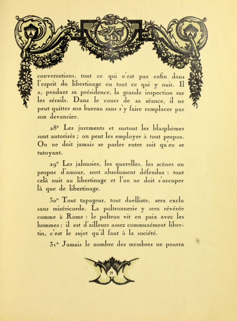 *s 1 esprit du libertinage ou tout ce qui y nuit. Il a, pendant sa présidence, la grande inspection sur les sérails. Dans le cours de sa séance, il ne peut quitter son bureau sans s y faire remplacer par son devancier. 28° Les jurements et surtout les blasphèmes sont autorisés ; on peut les employer à tout propos. On ne doit jamais se parler entre soit qu en se tutoyant. 290 Les jalousies, les querelles, les scènes ou propos d amour, sont absolument défendus : tout cela nuit au libertinage et 1 on ne doit s occuper là que de libertinage. 3o° Xout tapageur, tout duelliste, sera exclu sans miséricorde. La poltronnerie y sera révérée comme à Rome : le poltron vit en paix avec les Iiommes ; il est d ailleurs assez communément liber- tin, c est le sujet qu il faut à la société. 3i° Jamais le nombre des membres ne pourra