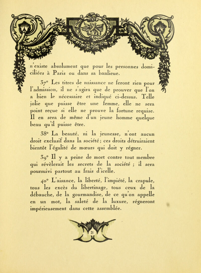 n existe absolument que pour les personnes domi- J ciliées à Paris ou dans sa banlieue. 3^° Les titres Je naissance ne feront rien pour I admission, il ne s agira que de prouver que Ton a bien le nécessaire et indiqué ci-dessus. Telle jolie que puisse être une femme, elle ne sera point reçue si elle ne prouve la fortune requise. II en sera de même d un jeune nomme quelque beau qu il puisse être. 38° La beauté, ni la jeunesse, n ont aucun droit exclusif dans la société ; ces droits détruiraient bientôt 1 égalité de mœurs qui doit y régner. 3o,° Il y a peine de mort contre tout membre qui révélerait les secrets de la société ; il sera poursuivi partout au frais d icelle. ^o° L aisance, la liberté, 1 impiété, la crapule, tous les excès du libertinage, tous ceux de la débaucke, de la gourmandise, de ce qu on appelle en un mot, la saleté de la luxure, régneront impérieusement dans cette assemblée.