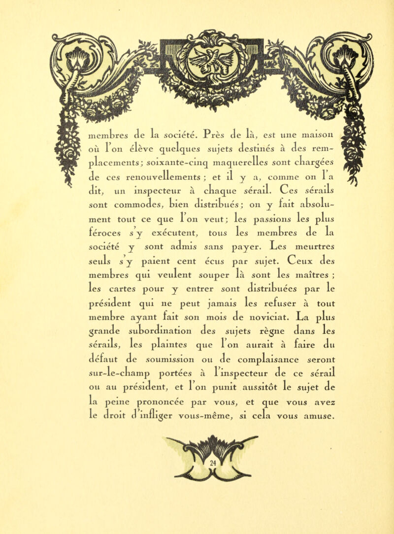 membres de la société. Près de là, est une maison où 1 on élève quelques sujets destinés à des rem- placements; soixante-cinq maquerelles sont chargées de ces renouvellements ; et il y a, comme on 1 a dit7 un inspecteur à chaque sérail. Ces sérails sont commodes, bien distribués ; on y lait absolu- ment tout ce que 1 on veut ; les passions les plus féroces s y exécutent, tous les membres de la société y sont admis sans payer. Les meurtres seuls s y paient cent écus par sujet. Ceux des membres qui veulent souper là sont les maîtres ; les cartes pour y entrer sont distribuées par le président qui ne peut jamais les refuser à tout membre ayant fait son mois de noviciat. La plus grande subordination des sujets règne dans les sérails, les plaintes que 1 on aurait à faire du défaut de soumission ou de complaisance seront sur-le-champ portées à 1 inspecteur de ce sérail ou au président, et Ion punit aussitôt le sujet de la peine prononcée par vous, et que vous avez le droit d infliger vous-même, si cela vous amuse.