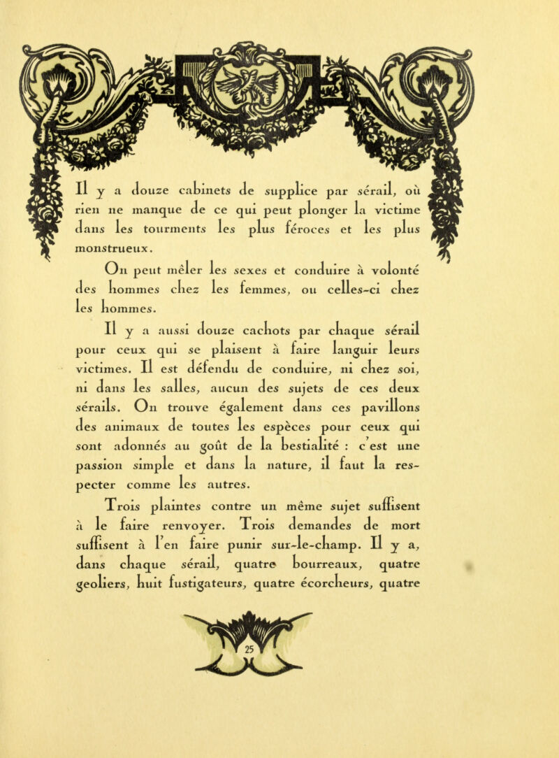 Il y a douze cabinets Je supplice par sérail, où rien ne manque Je ce qui peut plonger la victime Jans les tourments les plus féroces et les plus monstrueux. On peut mêler les sexes et conJuire à volonté Jes liommes chez les femmes, ou celles-ci chez les hommes. Il y a aussi Jouze cachots par chaque sérail pour ceux qui se plaisent à faire languir leurs victimes. Il est JéfenJu Je conJuire, ni chez soi, ni Jans les salles, aucun Jes sujets Je ces Jeux sérails. On trouve également Jans ces pavillons Jes animaux Je toutes les espèces pour ceux qui sont aJonnés au goût Je la bestialité : c est une passion simple et Jans la nature, Il faut la res- pecter comme les autres. Trois plaintes contre un même sujet suffisent à le faire renvoyer. Trois JemanJes Je mort suffisent à 1 en faire punir sur Je-champ. Il y a, Jans chaque sérail, quatre bourreaux, quatre geôliers, huit fustigateurs, quatre écorcheurs, quatre