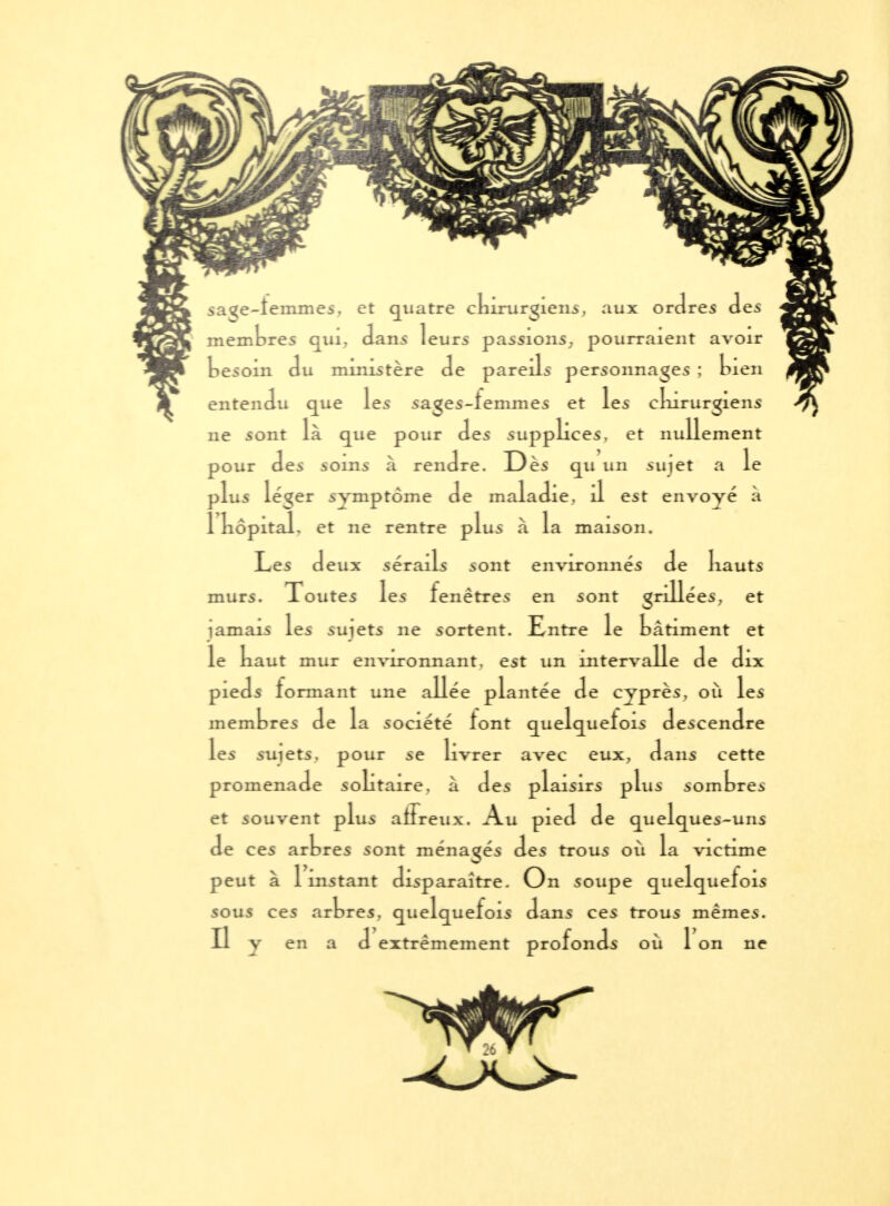 sa^e-îeinmes, et quatre cbirurgiens, aux ordres des membres qui, dans leurs passions, pourraient avoir besoin du mmistère de pareils personnages ; bien entendu que les sages-lemmes et les ekirurgiens ne sont là que pour des supplices, et nullement pour des ioms à rendre. Dès qu un suiet a le jlus léger symptôme de maladie, il est envoyé à Il kôpitaL et ne rentre plus à la maison. Les deux sérails sont environnés de liauts murs. Toutes les lenêtres en sont grillées, et ïamais les suiets ne sortent. Entre le bâtiment et le kaut mur environnant, est un intervalle de dix pieds lonnant une allée plantée de cyprès, où les membres de la société tont quelquefois descendre les smets, pour se livrer avec eux, dans cette promenade solitaire, à des plaisirs plus sombrer et souvent plus alFreux. Au pied de quelques-uns de ces arbres sont ménagés des trous où la victime peut à 1 instant disparaître. On soupe quelquefois sous ces arbres, quelquefois dans ces trous mêmes. Il y en a d extrêmement profonds où 1 on ne