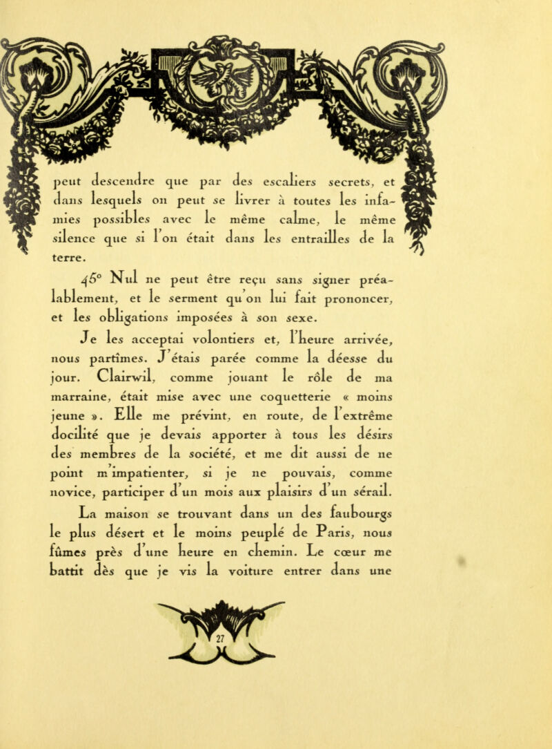 peut descendre que par des escaliers secrets, et dans lesquels ou peut se livrer à toutes les infa- mies possibles avec le même calme, le même silence que si 1 on était dans les entrailles de la terre. 460 Nul ne peut être reçu sans signer préa- lablement, et le serment qu on lui fait prononcer, et les obligations imposées à son sexe. Je les acceptai volontiers et, 1 keure arrivée, nous partîmes. J étais parée comme la déesse du jour. Clairwil, comme jouant le rôle de ma • . • • • • marraine, était mise avec une coquetterie « moins jeune a. Elle me prévint, en route, de i extrême docilité que je devais apporter à tous les désirs des membres de la société, et me dit aussi de ne pomt m impatienter, si je ne pouvais, comme V » 1 • • y , .1 novice, participer d un mois aux plaisirs d un sérail. La maison se trouvant dans un des faubourgs le plus désert et le moins peuplé de Paris, nous fûmes près d une keure en ckemin. Le cœur me »attit les que je vis la voiture entrer dans une