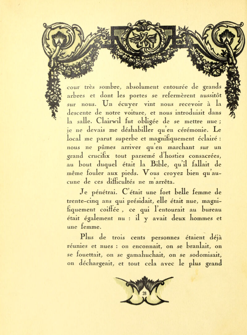 cour très sombre, absolument entourée Je grands arbres et dont les portes se refermèrent aussitôt sur nous. Un écuyer vint nous recevoir à la descente de notre voiture, et nous introduisit dans la sa lie. Cl airwil fut obligée de se mettre nue ; je ne devais me déskabiller qu en cérémonie. Le local me parut superbe et magnifiquement éclairé : nous ne pûmes arriver qu en marckant sur un grand crucifix tout parsemé d kosties consacrées, au bout duquel était la Bible, qu il fallait de même fouler aux pieds. Vous croyez bien qu au- cune de ces difficultés ne m arrêta. Je pénétrai. C était une fort belle femme de trente-cinq ans qui présidait, elle était nue, magni- fiquement coifîée , ce qui 1 entourait au bureau était également nu : il y avait deux kommes et une femme. Plu* Je trois cents personnes étaient déjà réunies et nues : on enconnait, on se branlait, on se fouettait, on se gamakuckait, on se sodomisait, on déckargeait, et tout cela avec le plus grand
