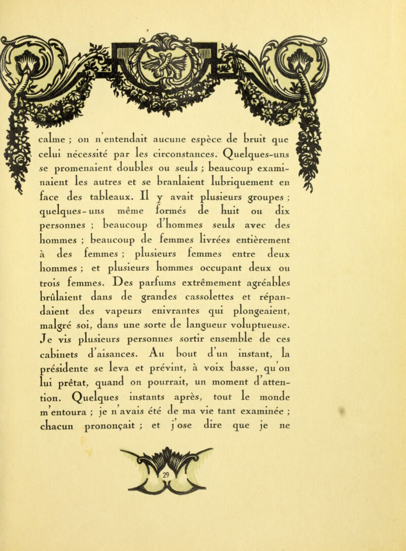 » calme ; on n entendait aucune espèce de bruit que celui nécessité par les circonstances. Quelques-uns se promenaient doubles ou seuls ; beaucoup exami- naient les autres et se branlaient lubricjuement en face des tableaux. Il y avait plusieurs groupes ; quelques- uns même formés de nuit ou dix personnes ; beaucoup d nommes seuls avec des kommes ; beaucoup de femmes livrées entièrement à des femmes ; plusieurs femmes entre deux Iiommes ; et plusieurs kommes occupant deux ou trois femmes. Des parfums extrêmement agréables brûlaient dans de grandes cassolettes et répan- daient des vapeurs enivrantes qui plongeaient, malgré soi, dans une sorte de langueur voluptueuse. Je vis plusieurs personnes sortir ensemble de ces cabinets d aisances. Au bout d un instant, la présidente se leva et prévint, à voix basse, qu on lui prêtât, quand on pourrait, un moment d atten- tion. Quelques instants après, tout le monde m'entoura ; je n avais été de ma vie tant examinée ; ckacun prononçait ; et j ose dire que je ne