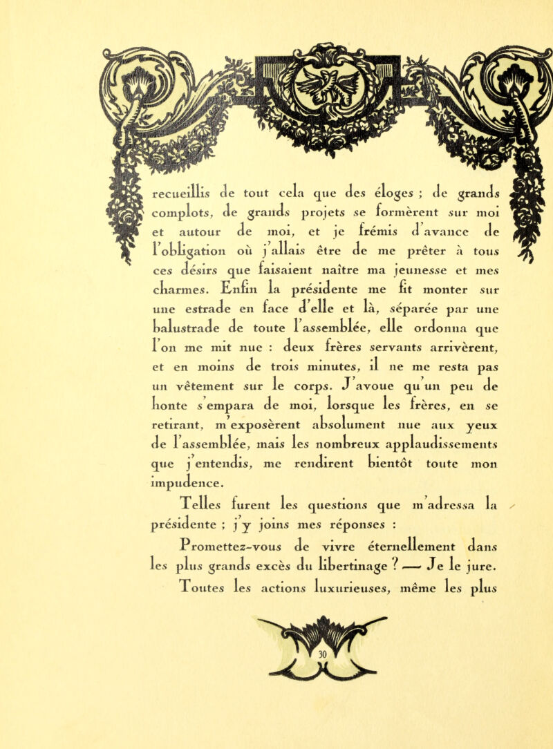 recueillis Je tout cela que des éloges ; de grands complots, de grands projets se formèrent sur moi et autour de moi, et je frémis d avance de 1 obligation où j allais être de me prêter à tous ces désirs que faisaient naître ma jeunesse et mes ckarmes. Enfin la présidente me fit monter sur une estrade en face d elle et là, séparée par une balustrade de toute 1 assemblée, elle ordonna que 1 on me mit nue : deux frères servants arrivèrent, et en moins de trois minutes, il ne me resta pas un vêtement sur le corps. J avoue qu un peu de Iionte s empara de moi, lorsque les frères, en se retirant, m exposèrent absolument nue aux yeux de 1 assemblée, mais les nombreux applaudissements que j entendis, me rendirent bientôt toute mon impudence. Telles furent les questions que m adressa la présidente ; j y joins mes réponses : Promettez-vous de vivre éternellement dans les plus grands excès du lit ertmage f — Je le jure. Toutes les actions luxurieuses, même les plus