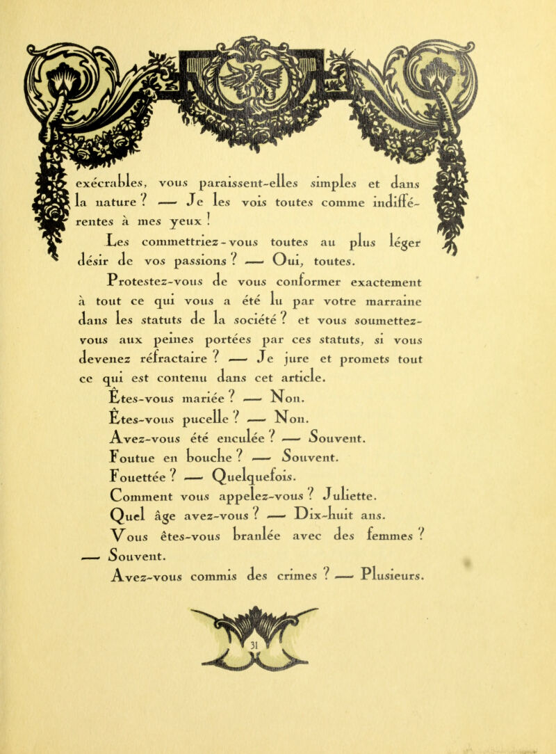 exécrables, vous paraissent-elles simples et dans la nature ? — Je les vois toutes comme indiffé- rentes à mes yeux ! .Les commettriez-vous toutes au vins lé désir de vos passions ? ~— Oui, toutes. Protestez-vous de vous conformer exactement à tout ce qui vous a été lu par votre marraine dans 1 ans les statuts de L ? a société : et vous soumettez- vous aux peines portées par ces statuts, si vous devenez réfractaire ? ~— J e jure et promets tout ce qui est contenu dans cet article. Ëtes-vous mariée ? —- Non. Êtes-vous pucelle ï ~— Non. Avez-vous été enculée t ~— Souvent. Foutue en toucke ? <—• Souvent. Fouettée ? .—- Quelquefois. Comment vous appelez-vous? Juliette. Quel atze avez-vous î Ult ans. branl< Vous êtes-vous braniee avec Souvent. Avez-vous commis des crimes des £ emmes ? PI usieurs.