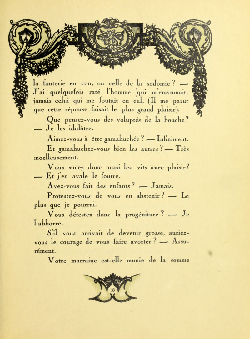 la fouterie en con, ou celle de la sodomie ! — J ai quelquefois raté 1 nomme qui m enconnait, jamais celui qui me foutait en cul. (Il me parut que cette réponse faisait le plus grand plaisir). Que pensez-vous des voluptés de la koucke? — Je les idolâtre. Aimez-vous à être gamakuckée ? — Infiniment. Et gamakuckez-vous Lien les autres ? — Très moelleusement. Vous sucez donc aussi les vits avec plaisir ? — Et j en avale le foutre. Avez-vous fait des enfants? — Jamais. Protestez-vous de vous en akstemr ? —— Ee plus que je pourrai. Vous détestez donc la progéniture ? — Je 1 akkorre. S'il vous arrivait de devenir grosse, auriez- vous le courage de vous laire avorter ? —- Assu- rément. Votre marraine est-elle munie de la somme