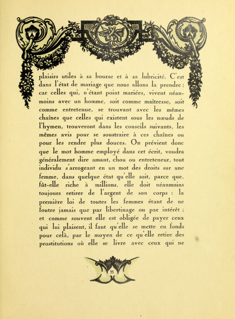 plaisirs utiles à sa bourse et à sa lubricité. C est dans 1 état de mariage que nous allons la prendre ; es qui, n étant point mariées, vivent néan- moins avec un komme, soit comme maîtresse, soit comme entretenue, se trouvant avec les mêmes ckaînes que celles qui existent sous les nœuds de 1 kymen, trouveront dans les conseils suivants, les mêmes avis pour se soustraire à ces ckaînes ou pour les rendre plus douces. On prévient donc que le mot komme employé dans cet écrit, voudra généralement dire amant, ckou ou entreteneur, tout individu s arrogeant en un mot des droits sur une femme, dans quelque état qu elle soit, parce que, fût-elle ricke à milkons, elle doit néanmoins toujours retirer de 1 argent de son corps : la première loi de toutes les femmes étant de ne foutre jamais que par libertinage ou par intérêt ; et comme souvent elle est obkgée de payer ceux qui lui plaisent, il faut qu elle se mette en fonds pour cela, par le moyen de ce qu elle retire des prostitutions où elle se livre avec ceux qui ne