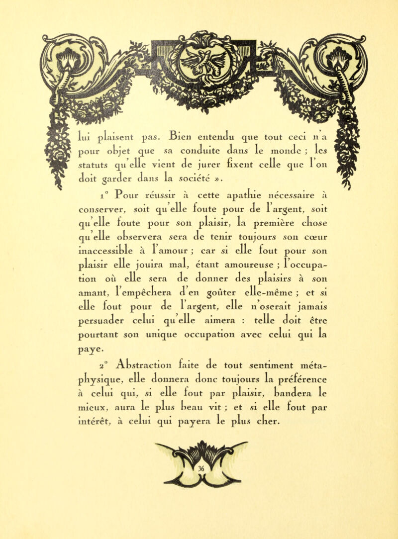 lui plaisent pas. Bien entendu que tout ceci n a pour objet que sa conduite dans le monde ; les statuts qu elle vient de jurer fixent celle que 1 on doit garder dans la société ». i° Pour réussir à cette apatlue nécessaire à conserver, soit qu elle foute pour de 1 argent, soit qu elle toute pour son plaisir, la première cliose qu elle observera sera de tenir toujours son cœur inaccessible à 1 amour ; car si elle fout pour son plaisir elle jouira mal, étant amoureuse ; 1 occupa- tion où elle sera de donner des plaisirs à son amant, 1 empêckera d en goûter elle-même ; et si elle fout pour de 1 argent, elle n oserait jamais persuader celui qu elle aimera : telle doit être pourtant son unique occupation avec celui qui la paye. 2° Abstraction faite de tout sentiment méta- pkysique, elle donnera donc toujours la préférence à celui qui, si elle lout par plaisir, bandera le mieux, aura le plus beau vit ; et si elle fout par intérêt, à celui qui payera le plus cker.