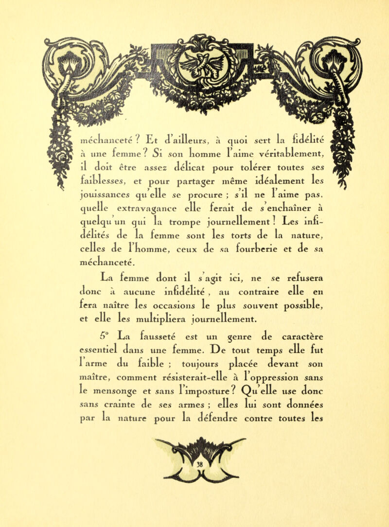 inéclianceté ? Et d ailleurs, à quoi sert la fidéli te à une femme ? Si son nomme 1 aime véritablement, il doit être assez délicat pour tolérer toutes ses faiblesses, et pour partager même idéalement les jouissances qu elle se procure ; s il ne 1 aime pas, quelle extravagance elle ferait de s enchaîner à quelqu un qui la trompe journellement ! Les infi- délités de la femme sont les torts de la nature, celles de 1 nomme, ceux de sa fourberie et de sa méchanceté. La femme dont il s agit ici, ne se refusera donc a aucune infidélité , au contraire elle en fera naître les occasions le plus souvent possible, et elle les multipliera journellement. 6° La fausseté est un genre de caractère essentiel dans une femme. De tout temps elle fut l'arme du faible ; toujours placée devant son maître, comment résisterait-elle à 1 oppression sans le mensonge et sans 1 imposture? Quelle use donc sans crainte de ses armes ; elles lui sont données par la nature pour la défendre contre toutes les ^i • «Émir r*