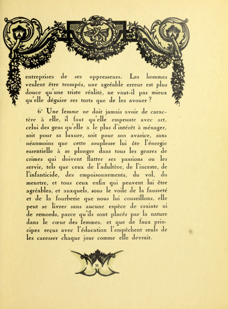 entreprises Je ses oppresseurs. Les Iiommes veulent être trompés, une agréable erreur est plus douce qu une triste réalité, ne vaut-il pas mieux qu elle déguise ses torts que de les avouer ? 6° Une femme ne doit jamais avoir de carac- tère à elle, il faut qu elle emprunte avec art, celui des gens qu elle a le plus d intérêt à ménager, soit pour sa luxure, soit pour son avarice, sans néanmoins que cette souplesse lui ôte 1 énergie essentielle à se plonger dans tous les genres de crimes qui doivent flatter ses passions ou les servir, tels que ceux de 1 adidtère, de 1 inceste, de 1 infanticide, des empoisonnements, du vol, du meurtre, et tous ceux enfin qui peuvent lui être agréables, et auxquels, sous le voile de la fausseté et de la fourberie que nous lui conseillons, elle peut se livrer sans aucune espèce de crainte ni de remords, parce qu ils sont placés par la nature dans le cœur des femmes, et que de faux prin- cipes reçus avec 1 éducation 1 empêckent seuls de les caresser ckaque jour comme elle devrait.