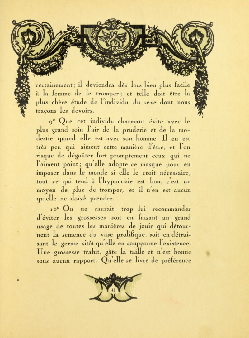 •ons les devoirs. 90 Qne cet individu ckarmant évite avec le plus grand soin 1 air de la pruderie et de la mo- destie quand elle est avec son komme. Il en est très peu qui aiment cette manière d être, et 1 on risque de dégoûter fort promptement ceux qui ne 1 aiment point ; qu elle adopte ce masque pour en imposer dans le monde si elle le croit nécessaire, tout ce qui tend à 1 kypocrisie est ton, c est un moyen de plus de tromper, et il n en est aucun qu elle ne doive prendre. io° On ne saurait trop lui recommander d éviter les grossesses soit en faisant un grand usage de toutes les manières de jouir qui détour- nent la semence du vase prolifique, soit en détrui- sant le germe sitôt qu elle en soupçonne 1 existence. Une grossesse tralnt, gâte la taille et n est tonne sous aucun rapport. Qu elle se livre de préférence