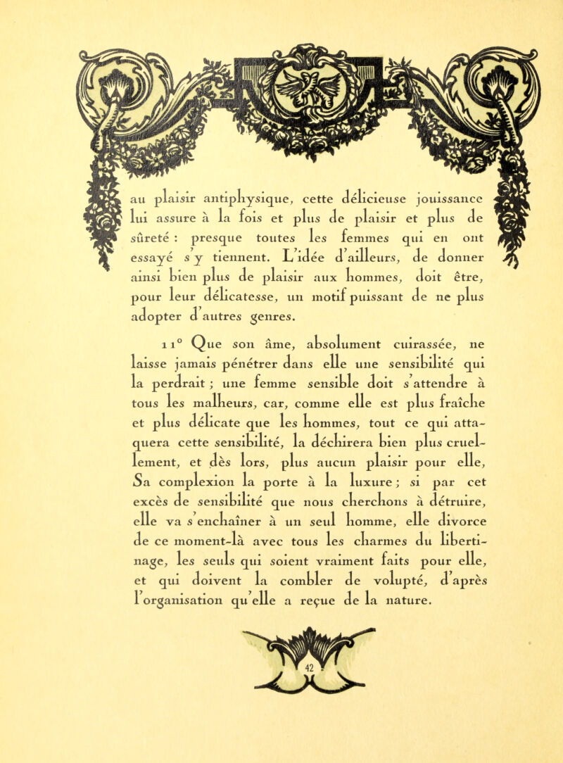 au plaisir antiphysique, cette délicieuse jouissance lui assure à la fois et plus de plaisir et plus de sûreté : presque toutes les femmes qui en ont essayé s y tiennent. L idée d ailleurs, de donner ainsi tien plus de plaisir aux hommes, doit être, pour leur délicatesse, un motif puissant de ne plus adopter d autres genres. ii° Que son âme, absolument cuirassée, ne laisse jamais pénétrer dans elle une sensibilité qui la perdrait ; une femme sensible doit s attendre à tous les malbeurs, car, comme elle est plus fraîcke et plus délicate que les nommes, tout ce qui atta- quera cette sensibilité, la décbirera bien plus cruel- lement, et dès lors, plus aucun plaisir pour elle, Sa complexion la porte à la luxure ; si par cet excès de sensibilité que nous cherchons à détruire, elle va s enchaîner à un seul homme, elle divorce de ce moment-là avec tous les charmes du liberti- nage, les seuls qui soient vraiment faits pour elle, et qui doivent la combler de volupté, d après 1 organisation qu elle a reçue de la nature.