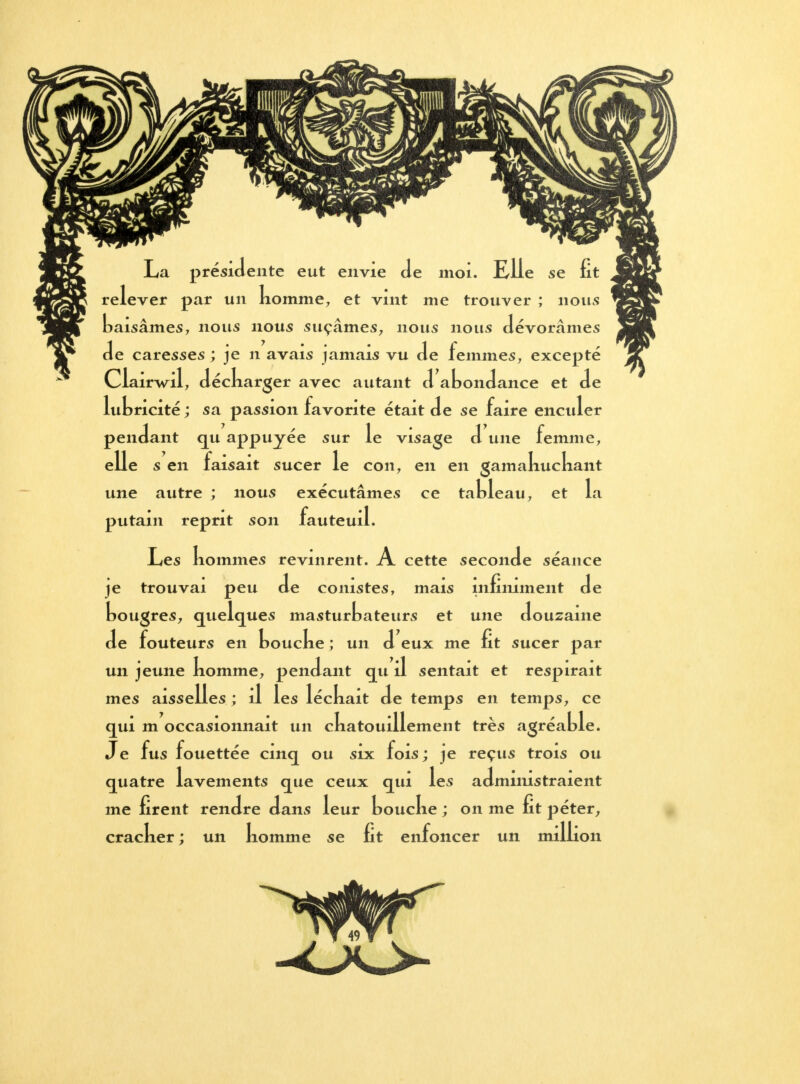 La présidente eut envie Je moi. Elle se fit relever par un nomme, et vint me trouver ; nous baisâmes, nous nous suçâmes, nous nous dévorâmes de caresses ; je n avais jamais vu de femmes, excepté Clairwil, déckarger avec autant d abondance et de lubricité ; sa passion favorite était de se faire enculer pendant qu appuyée sur le visage d une femme, elle s en faisait sucer le con, en en gamakuckant une autre ; nous exécutâmes ce tableau, et la putain reprit son fauteuil. Les nommes revinrent. A cette seconde séance je trouvai peu de comstes, mais infiniment de bougres, quelques masturbateurs et une douzaine de fouteurs en boucke ; un d eux me fit sucer par un jeune komme, pendant qu il sentait et respirait mes aisselles; il les léckait de temps en temps, ce qui m occasionnait un ckatouillement très agréable. Je fus fouettée cinq ou six fois ; je reçus trois ou quatre lavements que ceux qui les admimstraient me firent rendre dans leur boucke ; on me fit péter, cracker ; un komme se fit enfoncer un million 49