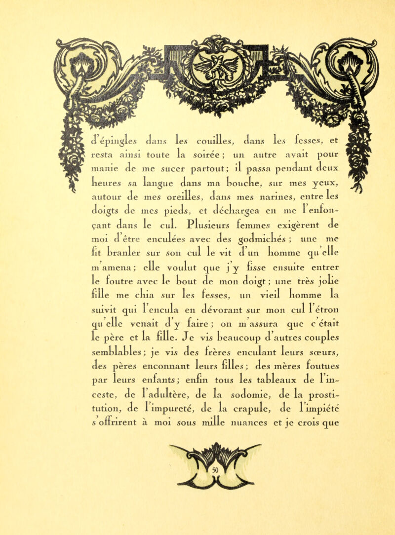 d épingles dans les couilles, dans les fesses, et resta ainsi toute la soirée ; un autre avait pour manie de me sucer partout; il passa pendant deux keures sa langue dans ma bouche, sur mes yeux, autour de mes oreilles, dans mes narines, entre les doigts de mes pieds, et déchargea en me 1 enfon- çant dans le cul. Plusieurs femmes exigèrent de moi d être enculées avec des godmichés ; une me fit branler sur son cul le vit d un homme qu elle m amena ; elle voulut que jy fisse ensuite entrer le foutre avec le bout de mon doigt ; une très jolie fille me chia sur les fesses, un vieil homme la suivit qui 1 encula en dévorant sur mon cul 1 étron qu elle venait d y faire ; on m assura que c était le père et la fille. Je vis beaucoup d autres couples semblables ; je vis des frères enculant leurs sœurs, des pères enconnant leurs filles ; des mères foutues par leurs enfants ; enfin tous les tableaux de 1 in- ceste, de 1 adultère, de la sodomie, de la prosti- tution, de 1 impureté, de la crapule, de 1 impiété s offrirent à moi sous mille nuances et je crois que