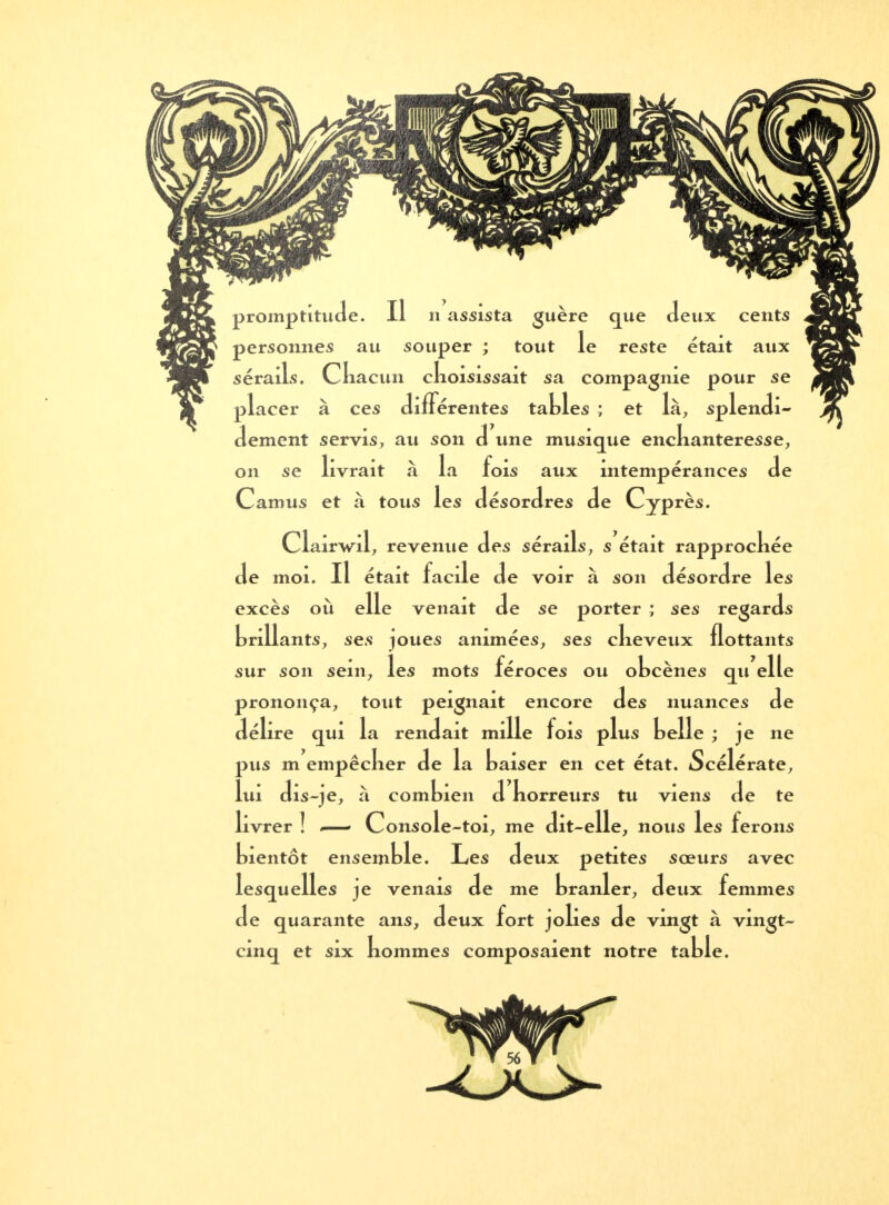 promptitude. Il n assista guère que deux cents personnes au souper ; tout le reste était aux sérails. Cliacun ckoisissait sa compagnie pour se placer à ces différentes tables ; et là, splendi- dement servis, au son d une musique enckanteresse, on se livrait à la fois aux intempérances de Camus et à tous les désordres de Cyprès. Clairwil, revenue des sérails, s était rapprocliée de moi. Il était facile de voir à son désordre les excès où elle venait de se porter ; ses regards knllants, ses joues animées, ses clieveux flottants sur son sein, les mots féroces ou obcènes qu elle prononça, tout peignait encore des nuances de délire qui la rendait mille fois plus belle ; je ne pus m empêclier de la baiser en cet état. Scélérate, lui dis-je, à combien d korreurs tu viens de te livrer ] Console-toi, me dit-elle, nous les ferons bientôt ensemble. Les deux petites sœurs avec lesquelles je venais de me branler, deux femmes de quarante ans, deux fort jokes de vingt à vingt- cinq et six kommes composaient notre table.