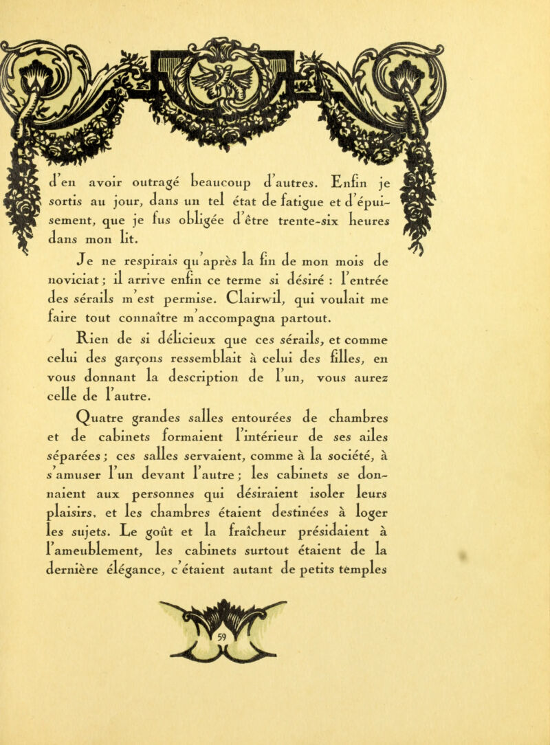 d en avoir outragé beaucoup d autres. Enfin je sortis au jour, dans un tel état de fatigue et d'épui- sement, que je fus obligée d être trente-six keures dans mon lit. Je ne respirais qu après la fin de mon mois de noviciat ; il arrive enfin ce terme si désiré : 1 entrée des sérails m est permise. Clairwil, qui voulait me Iaire tout connaître m accompagna partout. Rien de si délicieux que ces sérails, et comme celui des garçons ressemblait à celui des filles, en vous donnant la description de 1 un, vous aurez ce lie de Y autre. Quatre grandes salles entourées de ckambres et de cabinets formaient 1 intérieur de ses ailes séparées ; ces salles servaient, comme à la société, à s amuser 1 un devant 1 autre ; les cabinets se don- naient aux personnes qui désiraient isoler leurs plaisirs, et les ckambres étaient destinées à loger les sujets. Le goût et la fraîckeur présidaient à 1 ameublement, les cabinets surtout étaient de la • V ernière élégance, c étaient autant de petits temples l,