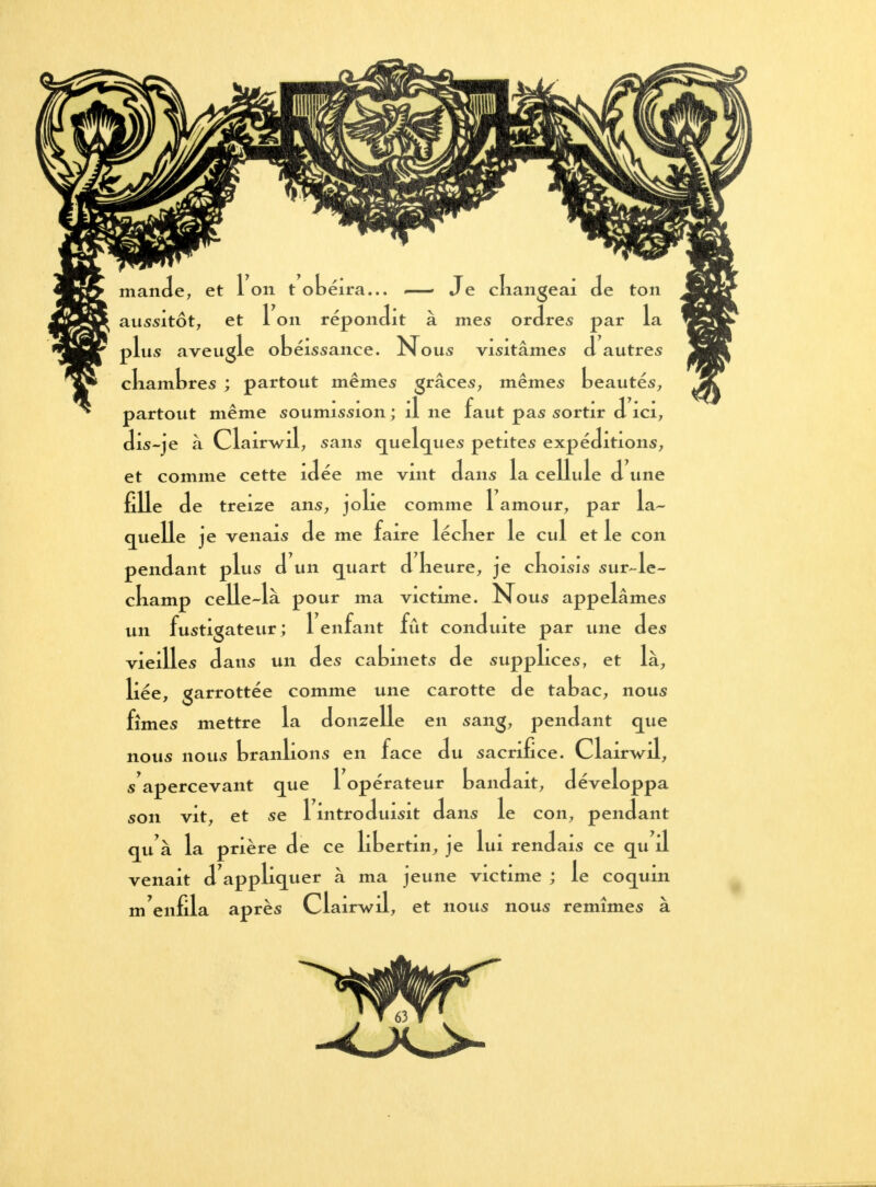 mande, et Ion t obéira... —» Je changeai de ton aussitôt, et 1 on répondit à mes ordres par la plus aveugle obéissance. Nous visitâmes d autres cliambres ; partout mêmes grâces, mêmes beautés, partout même soumission ; il ne faut pas sortir d ici, dis-je à Clairwal, sans quelques petites expéditions, et comme cette idée me vint dans la cellule d une fille de treize ans, jolie comme 1 amour, par la- quelle je venais de me faire lécber le cul et le con pendant plus d un quart d beure, je cboisis sur-le- cbamp celle-là pour ma victime. Nous appelâmes un fustigateur ; 1 enfant fût conduite par une des vieilles dans un des cabinets de supplices, et là, liée, garrottée comme une carotte de tabac, nous fîmes mettre la donzelle en sang, pendant que nous nous branlions en face du sacrifice. Clairwil, sapercevant que 1 opérateur bandait, développa son vit, et se 1 introduisit dans le con, pendant qu'à la prière de ce libertin, je lui rendais ce qu il venait d'appliquer à ma jeune victime ; le coquin m'enfila après Clairwil, et nous nous remîmes à 63