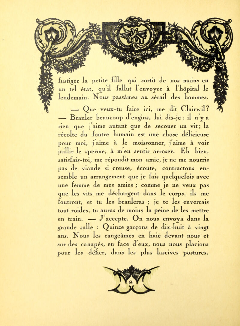 fustiger la petite fille qui sortit Je nos mains en tel état, qu 'il fallut r envoyer à 1 kôpital le lendemain. N. Lil des n< ous passâmes au seraii des nommes. Que veux-tu faire ici, me dit Cla Wil ? —■ Branler beaucoup d engins, lui dis-je ; il n y a rien que j aime autant que de secouer un vit; la reco lté du foutre liumam est une ckose délici .y .y 1, ucieuse pour moi, j aime a le moissonner, i aime a voir jaillir le sperme, à m en sentir arroser, me n, satisfais-toi, me répondit mon amie, je ne me nourris pas de viande si creuse, écoute, contractons en- semble un arrangement que je fais quelquefois avec une femme de mes amies ; comme je ne veux pas que les vits me déckargent dans le corps, ils me foutront, et tu les branleras ; je te les enverrais tout roides, tu auras de moins la peine de les mettre en train. .—- J accepte. On nous envoya dans la grande salle : Quinze garçons de dix-kuit à vingt ans. Nous les rangeâmes en liaie devant nous et sur des canapés, en face d eux, nous nous placions pour les défier, dans les plus lascives postures.