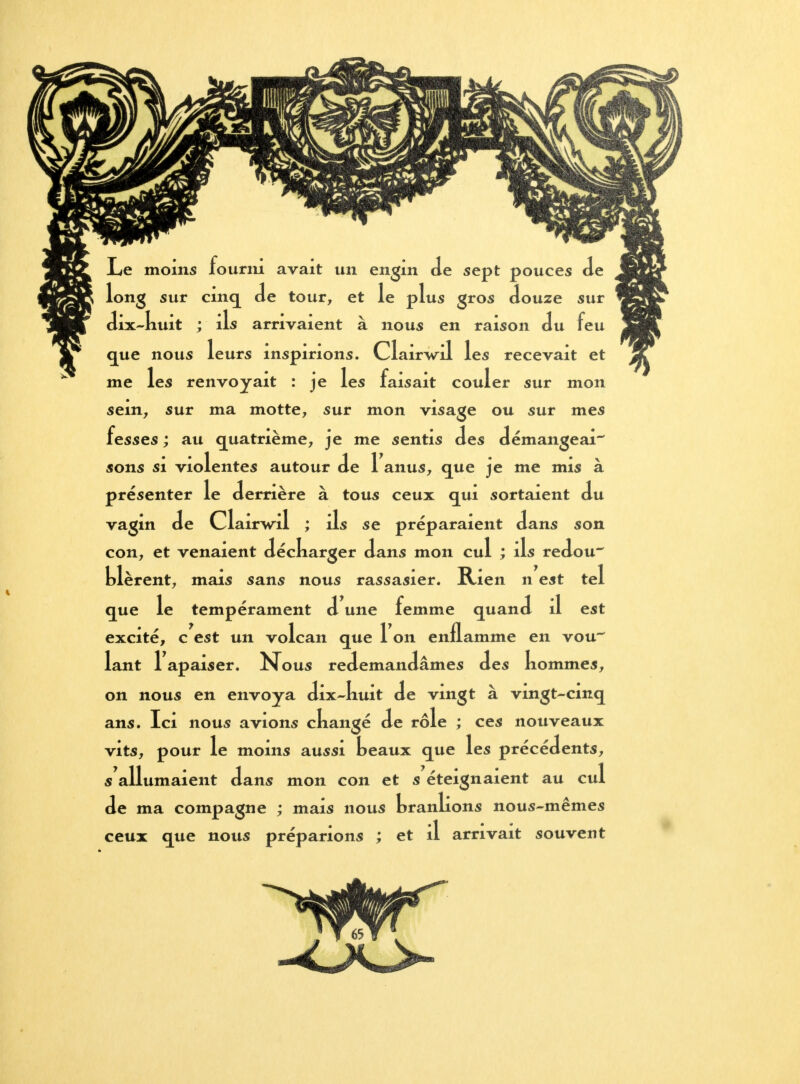 Le moins fourni avait un engin oie sept pouces de long sur cinq Je tour, et le plus gros douze sur dix-kuit ; ils arrivaient à nous en raison du feu que nous leurs inspirions. Clairwôl les recevait et me les renvoyait : je les faisait couler sur mon sein, sur ma motte, sur mon visage ou sur mes fesses ; au quatrième, je me sentis des démangeai sons si violentes autour de 1 anus, que je me mis à présenter le derrière à tous ceux qui sortaient du vagin de Clairwil ; ils se préparaient dans son con, et venaient déckarger dans mon cul ; ils redou~ Lièrent, mais sans nous rassasier. Rien n est tel que le tempérament d une femme quand il est excité, c est un volcan que 1 on enflamme en vou lant l'apaiser. Nous redemandâmes des nommes, on nous en envoya dix-kuit de vingt à vingt-cmq ans. Ici nous avions ckangé de rôle ; ces nouveaux vits, pour le moins aussi beaux que les précédents, s'allumaient dans mon con et s éteignaient au cul de ma compagne ; mais nous branlions nous-mêmes ceux que nous préparions ; et il arrivait souvent