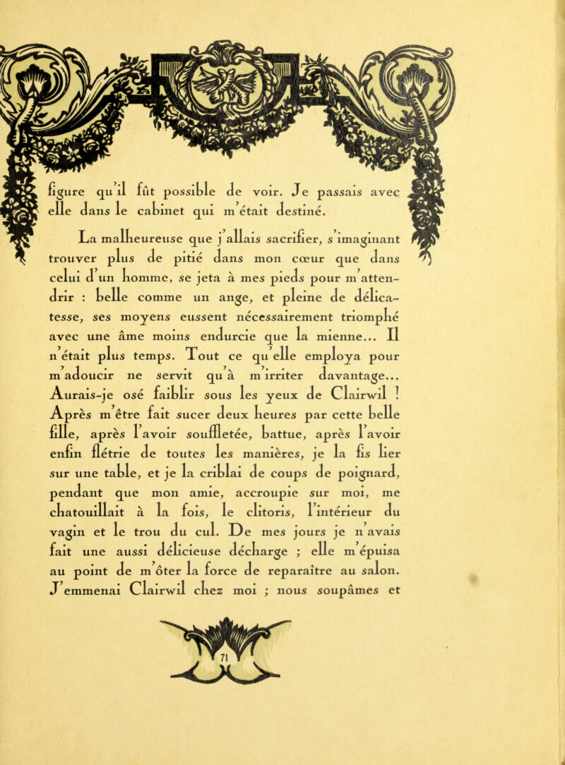 figure qu il fût possible Je voir. Je passais avec elle dans le cabinet qui m était destiné. La malkeurense que j allais sacrifier, s imaginant trouver plus de pitié dans mon cœur que dans celui d un nomme, se jeta à mes pieds pour m atten- drir : belle comme un ange, et pleine de délica- tesse, ses moyens eussent nécessairement triompké avec une âme moins endurcie que la mienne... Il n était plus temps. Tout ce qu elle employa pour m adoucir ne servit qu a m irriter davantage... Aurais-je osé faitlir sous les yeux de ClaWil ] Après m être fait sucer deux keures par cette belle fille, après 1 avoir souffletée, battue, après 1 avoir enfin flétrie de toutes les manières, je la fis lier sur une table, et je la criblai de coups de poignard, pendant que mon amie, accroupie sur moi, me cbatouillait à la fois, le clitoris, 1 intérieur du vagin et le trou du cul. De mes jours je n avais fait une aussi délicieuse décbarge ; elle m épuisa au point de m ôter la force de reparaître au salon. J emmenai Clairwil ckez moi ; nous soupâmes et