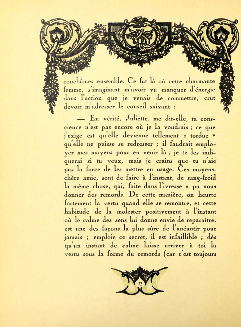 .—1 En vérité, Juliette, me dit-elle, ta cons- cience n est pas encore où je la voudrais ; ce que j exige est qu elle devienne tellement c< tordue * qu elle ne puisse se redresser ; il faudrait emplo- yer mes moyens pour en venir là ; je te les indi- querai si tu veux, mais je crains que tu n aie pas la force de les mettre en usage. Ces moyens, ckère amie, sont de faire à 1 instant, de sang-froid la même ckose, qui, faite dans 1 ivresse a pu nous donner des remords. De cette manière, on keurte fortement la vertu quand elle se remontre, et cette kabitude de la molester positivement à 1 instant où le calme des sens lui donne envie de reparaître, est une des façons la plus sûre de 1 anéantir pour jamais ; emploie ce secret, il est infaillible ; dès de calme laisse arriver à toi la ds (car c est toujours qu un instant vertu sous la forme du