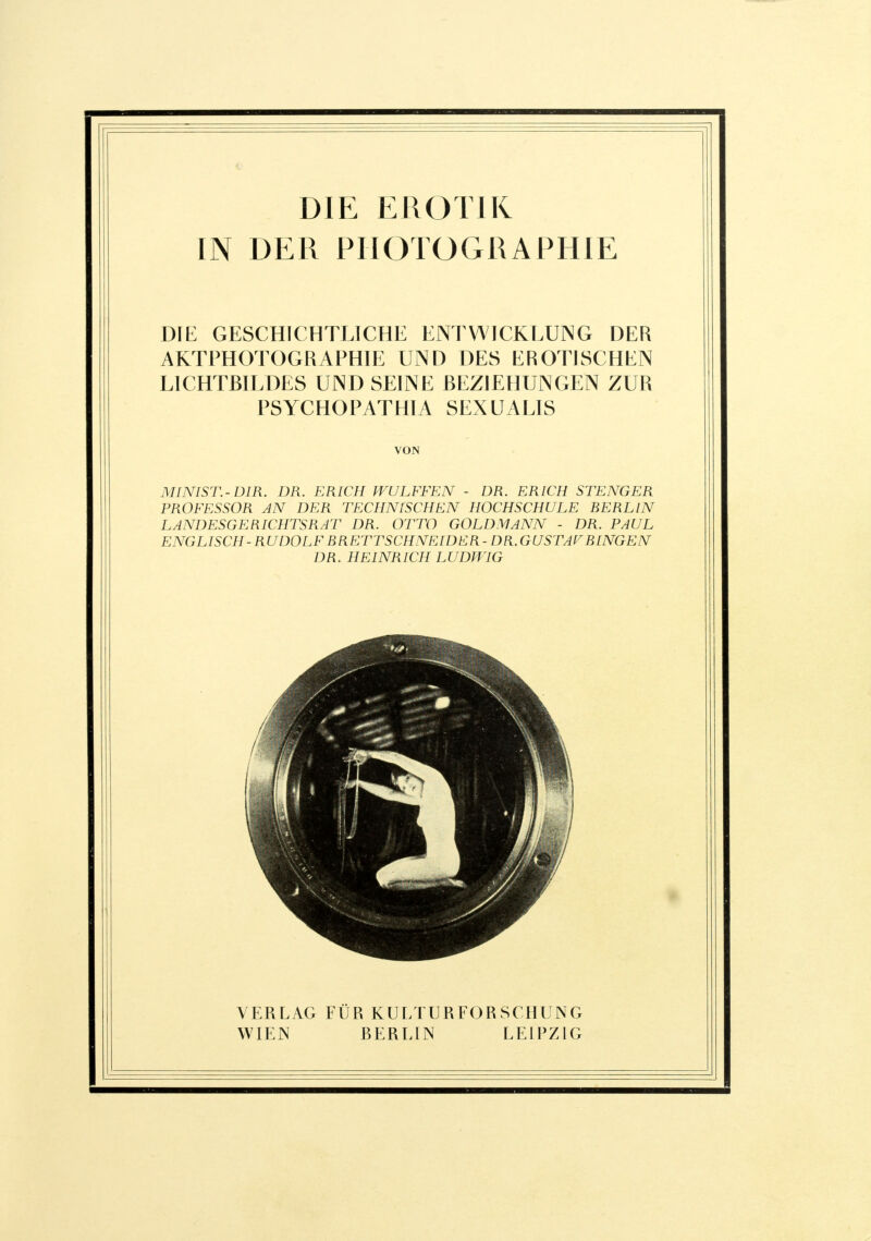 IN DER PHOTOGRAPHIE DIE GESCHICHTLICHE ENTWICKLUNG DER AKTPHOTOGRAPHIE UND DES EROTISCHEN LICHTBILDES UND SEINE BEZIEHUNGEN ZUR PSYCHOPATHIA SEXUALIS VON MINIST.-DIR. DR. ERICH WULFFEN - DR. ERICH STENGER PROFESSOR AN DER TECHNISCHEN HOCHSCHULE BERLIN LANDESGERICHTSRAT DR. OTTO GOLDMANN - DR. PAUL ENGLISCH-RUDOLF BRETTSCHNEIDER- DR.GUSTAFBINGEN DR. HEINRICH LUDWIG VERLAG FÜR KULTURFORSCHUNG WIEN BERLIN LEIPZIG