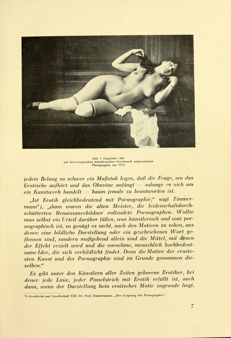 Abb. 2 Liegender Akt mit hervorragendem künstlerischen Geschmack aufgenommen Photographie um 1870 jedem Belang so schwer ein Maßstab legen, daß die Frage, wo das Erotische aufhört und das Obszöne anfängt solange es sich um ein Kunstwerk handelt — kaum jemals zu beantworten ist. „Ist Erotik gleichbedeutend mit Pornographie/' sagt Zimmer- mann*), „dann waren die alten Meister, die leidenschaftdurch- schütlerten Renaissancebildner vollendete Pornographen. Wollte man selbst ein Urteil darüber fällen, was künstlerisch und was por- nographisch ist, so genügt es nicht, nach den Motiven zu sehen, aus denen eine bildliche Darstellung oder ein geschriebenes Wort ge- flossen sind, sondern maßgebend allein sind die Mittel, mit denen der Effekt erzielt wird und die vornehme, menschlich hochbedeut- same Idee, die sich verbildlicht findet. Denn die Motive der ernste- sten Kunst und der Pornographie sind im Grunde genommen die- selben/' Es gibt unter den Künstlern aller Zeiten geborene Erotiker, bei denen jede Linie, jeder Pinselstrich mit Erotik erfüllt ist, auch dann, wenn der Darstellung kein erotisches Motiv zugrunde liegt. *) Geschlecht und Gesellschaft VIII. Dr. Paul Zimmermann, „Der Ursprung der Pornographie.