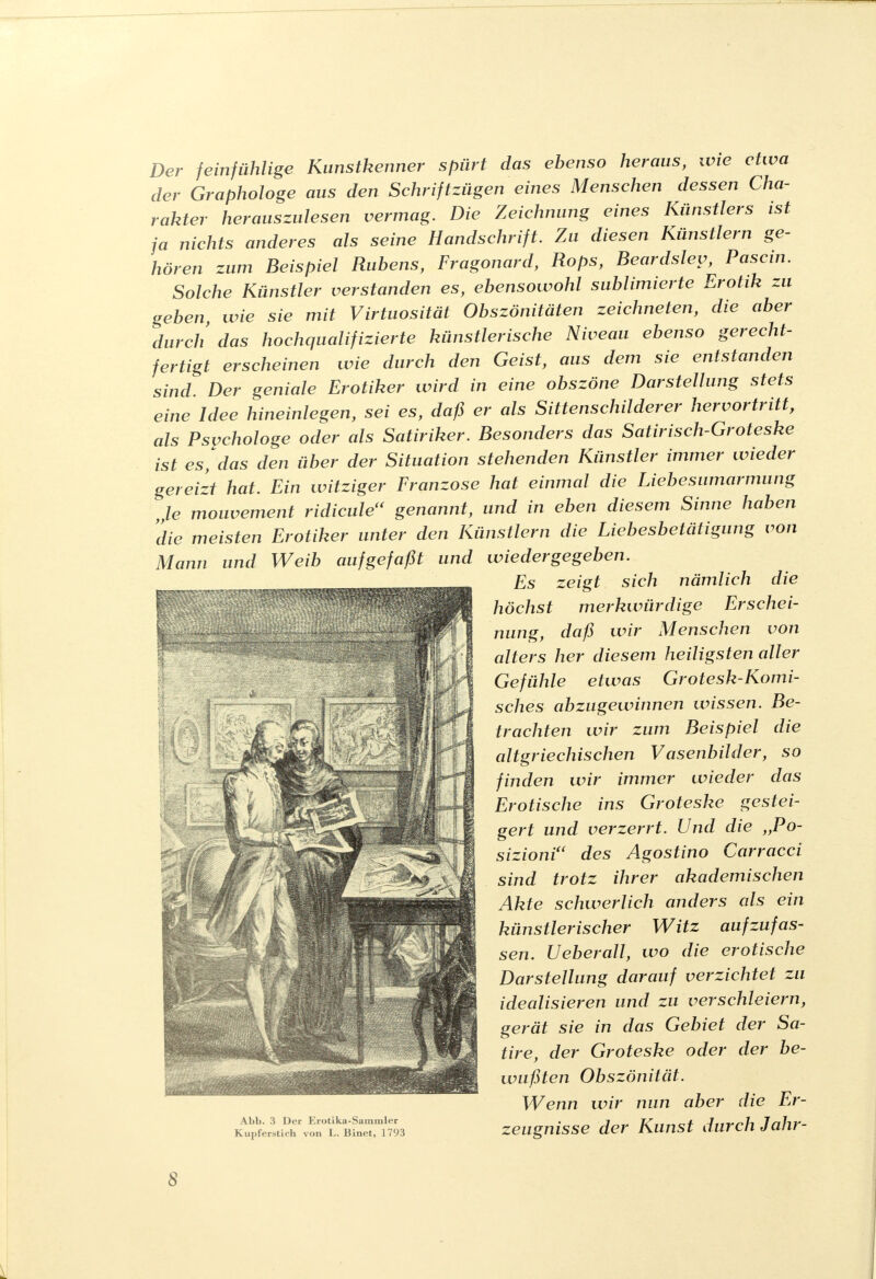 Der feinfühlige Kunstkenner spürt das ebenso heraus, wie etwa der Graphologe aus den Schriftzügen eines Menschen dessen Cha- rakter herauszulesen vermag. Die Zeichnung eines Künstlers ist ja nichts anderes als seine Handschrift. Zu diesen Künstlern ge- hören zum Beispiel Rubens, Fragonard, Rops, Beardsley, Pascin. Solche Künstler verstanden es, ebensowohl sublimierte Erotik zu geben, wie sie mit Virtuosität Obszönitäten zeichneten, die aber durch das hochqualifizierte künstlerische Niveau ebenso gerecht- fertigt erscheinen wie durch den Geist, aus dem sie entstanden sind Der geniale Erotiker wird in eine obszöne Darstellung stets eine Idee hineinlegen, sei es, daß er als Sittenschilderer hervortritt, als Psychologe oder als Satiriker. Besonders das Satirisch-Groteske ist es, das den über der Situation stehenden Künstler immer wieder gereizt hat. Ein witziger Franzose hat einmal die Liebesumarmung le mouvement ridicule(< genannt, und in eben diesem Sinne haben die meisten Erotiker unter den Künstlern die Liebesbetätigung von Mann und Weib aufgefaßt und wiedergegeben. Es zeigt sich nämlich die höchst merkwürdige Erschei- nung, daß wir Menschen von alters her diesem heiligsten aller Gefühle etwas Grotesk-Komi- sches abzugewinnen wissen. Be- trachten wir zum Beispiel die altgriechischen Vasenbilder, so finden wir immer wieder das Erotische ins Groteske gestei- gert und verzerrt. Und die „Po- sizioniu des Agostino Carracci sind trotz ihrer akademischen Akte schwerlich anders als ein künstlerischer Witz aufzufas- sen. Ueberall, wo die erotische Darstellung darauf verzichtet zu idealisieren und zu verschleiern, gerät sie in das Gebiet der Sa- tire, der Groteske oder der be- wußten Obszönität. Wenn wir nun aber die Er- Abb. 3 Der Erotika-Sammler . 1 7«r^y>/i 7nVtf- kupferstich von l. Binet, 1793 Zeugnisse der Kunst durch Janr S