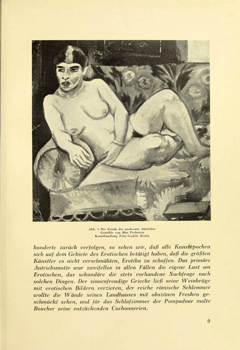 Abb. 4 Die Erotik des modernen Aktbildes Gemälde von Max Pechstein Kunsthandlung Fritz Gurlitt, Berlin hunderte zurück verfolgen, so sehen wir, daß alle Kunstepochen sicli auf dem Gebiete des Erotischen betätigt haben, daß die größten Künstler es nicht verschmähten, Erotika zu schaffen. Das primäre Antriebsmotiv war zweifellos in allen Fällen die eigene Lust am Erotischen, das sekundäre die stets vorhandene Nachfrage nach solchen Dingen. Der sinnenfreudige Grieche ließ seine Weinkrüge mit erotischen Bildern verzieren, der reiche römische Schlemmer wollte die Wände seines Landhauses mit obszönen Fresken ge- schmückt sehen, und für das Schlafzimmer der Pompadour malte Boucher seine entzückenden Cochonnerien.