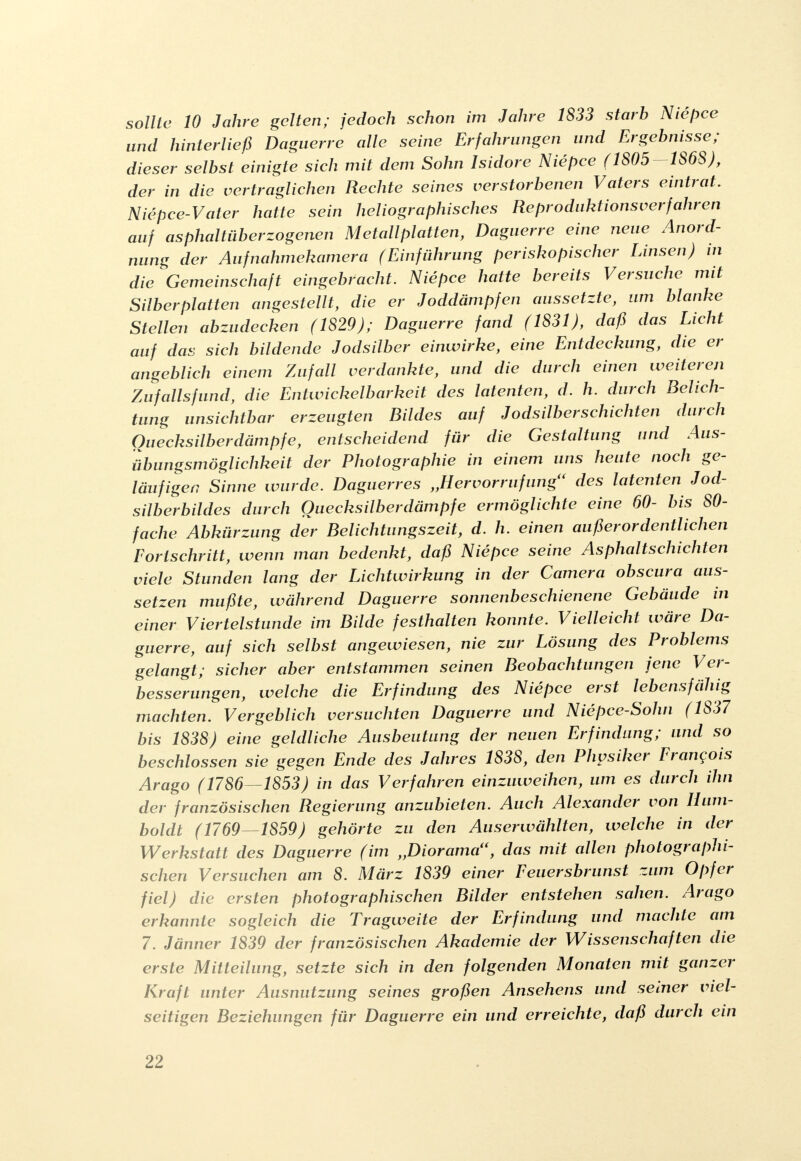 sollte 10 Jahre gelten; jedoch schon im Jahre 1833 starb Niepce und hinterließ Daguerre alle seine Erfahrungen und Ergebnisse; dieser selbst einigte sich mit dem Sohn Isidore Niepce (1805-1868), der in die vertraglichen Rechte seines verstorbenen Vaters eintrat. Niepce-Vater hatte sein heliographisches Reproduktionsverfahren auf asphaltüberzogenen Metallplatten, Daguerre eine neue Anord- nung der Aufnahmekamera (Einführung periskopischer Linsen) in die Gemeinschaft eingebracht. Niepce hatte bereits Versuche mit Silberplatten angestellt, die er Joddämpfen aussetzte, um blanke Stellen abzudecken (1829); Daguerre fand (1831), daß das Licht auf das sich bildende Jodsilber einwirke, eine Entdeckung, die er angeblich einem Zufall verdankte, und die durch einen weiteren Zufallsfund, die Entwickelbarkeit des latenten, d. h. durch Belich- tung unsichtbar erzeugten Bildes auf Jodsilber schichten durch Quecksilber dämpfe, entscheidend für die Gestaltung und Aus- übungsmöglichkeit der Photographie in einem uns heute noch ge- läufigen Sinne wurde. Daguerres „Hervorrufung(< des latenten Jod- silberbildes durch Quecksilber dämpfe ermöglichte eine 60- bis 80- fache Abkürzung der Belichtungszeit, d. h. einen außerordentlichen Fortschritt, wenn man bedenkt, daß Niepce seine Asphalt schichten viele Stunden lang der Lichtwirkung in der Camera obscura aus- setzen mußte, während Daguerre sonnenbeschienene Gebäude in einer Viertelstunde im Bilde festhalten konnte. Vielleicht wäre Da- guerre, auf sich selbst angewiesen, nie zur Lösung des Problems gelangt; sicher aber entstammen seinen Beobachtungen jene Ver- besserungen, welche die Erfindung des Niepce erst lebensfähig machten. Vergeblich versuchten Daguerre und Niepce-Sohn (1837 bis 1838) eine geldliche Ausbeutung der neuen Erfindung; and so beschlossen sie gegen Ende des Jahres 1838, den Physiker Francois Arago (1786—1853) in das Verfahren einzuweihen, um es durch ihn der französischen Regierung anzubieten. Auch Alexander von Hum- boldt (1769—1859) gehörte zu den Auserwählten, welche in der Werkstatt des Daguerre (im „Diorama, das mit allen photographi- schen Versuchen am 8. März 1839 einer Feuersbrunst zum Opfer fiel) die ersten photographischen Bilder entstehen sahen. Arago erkannte sogleich die Tragweite der Erfindung und machte am 7. Jänner 1839 der französischen Akademie der Wissenschaften die erste Mitteilung, setzte sich in den folgenden Monaten mit ganzer Kraft unter Ausnutzung seines großen Ansehens und seiner viel- seitigen Beziehungen für Daguerre ein und erreichte, daß durch ein