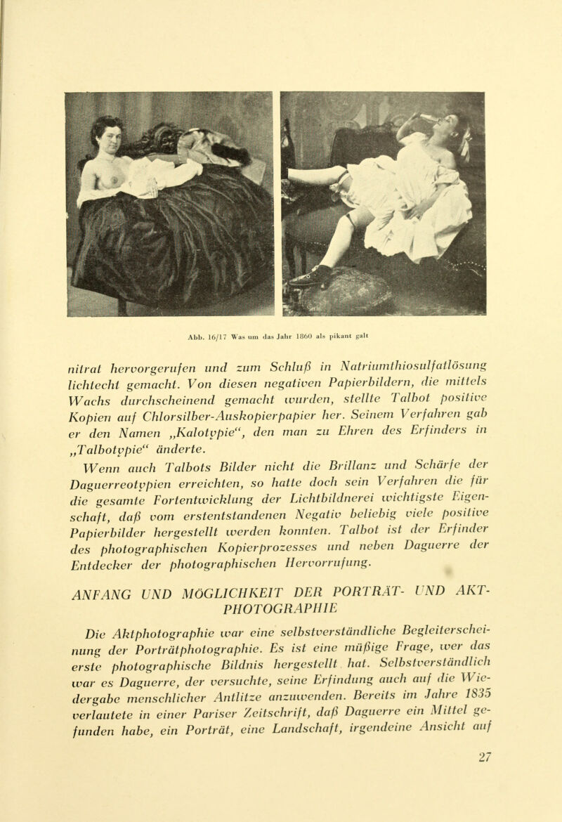 Abb. 16/17 Was um das Jahr 1860 als pikant galt nilrat hervorgerufen und zum Schluß in Natriumthiosulfatlösung lichtecht gemacht. Von diesen negativen Papierbildern, die mittels Wachs durchscheinend gemacht wurden, stellte Talbot positive Kopien auf Chlorsilber-Auskopierpapier her. Seinem Verfahren gab er den Namen „Kalotvpie, den man zu Ehren des Erfinders in „Talbotppie änderte. Wenn auch Talbots Bilder nicht die Brillanz und Schärfe der Daguerreotvpien erreichten, so hatte doch sein Verfahren die für die gesamte Fortentwicklung der Lichtbildner ei wichtigste Eigen- schaft, daß vom erstentstandenen Negativ beliebig viele positive Papierbilder hergestellt werden konnten. Talbot ist der Erfinder des photographischen Kopierprozesses und neben Daguerre der Entdecker der photographischen Hervorrufung. ANFANG UND MÖGLICHKEIT DER PORTRÄT- UND AKT- PHOTOGRAPHIE Die Aktphotographie war eine selbstverständliche Begleiterschei- nung der Porträt Photographie. Es ist eine müßige Frage, wer das erste photographische Bildnis hergestellt hat. Selbstverständlich war es Daguerre, der versuchte, seine Erfindung auch auf die Wie- dergabe menschlicher Antlitze anzuwenden. Bereits im Jahre 1835 verlautete in einer Pariser Zeitschrift, daß Daguerre ein Mittel ge- funden habe, ein Porträt, eine Landschaft, irgendeine Ansicht auf