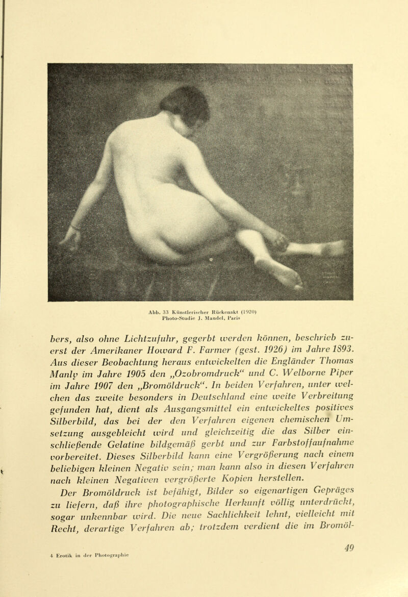 Abb. 33 Künstlerischer Rückenakt (1920) Photo-Studie J. Mandel, Paris bers, also ohne Lichtzufuhr, gegerbt werden können, beschrieb zu- erst der Amerikaner Howard F. Farmer (gest. 1926) im Jahre 1893. Aus dieser Beobachtung heraus entwickelten die Engländer Thomas Manly im Jahre 1905 den „Ozobromdruck(< und C. Welborne Piper im Jahre 1907 den „Bromöldruck<(. In beiden Verfahren, unter wel- chen das zweite besonders in Deutschland eine weite Verbreitung gefunden hat, dient als Ausgangsmittel ein entwickeltes positives Silberbild, das bei der den Verfahren eigenen chemischen Um- setzung ausgebleicht wird und gleichzeitig die das Silber ein- schließende Gelatine bildgemäß gerbt und zur Farbstoff auf nähme vorbereitet. Dieses Silberbild kann eine Vergrößerung nach einem beliebigen kleinen Negativ sein; man kann also in diesen Verfahren nach kleinen Negativen vergrößerte Kopien herstellen. Der Bromöldruck ist befähigt, Bilder so eigenartigen Gepräges zu liefern, daß ihre photographische Herkunft völlig unterdrückt, sogar unkennbar wird. Die neue Sachlichkeit lehnt, vielleicht mit Recht, derartige Verfahren ab; trotzdem verdient die im Bromöl- 4 Erotik in der Photographie