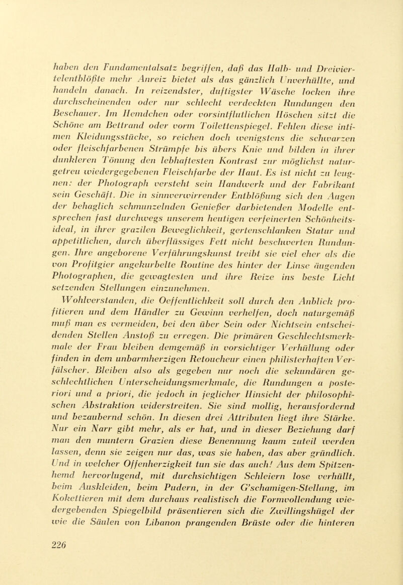 haben den Fundament als atz begriffen, daß das Halb- und Dreivier- telentblößte mehr Anreiz bietet als das gänzlich Unverhüllte, und handeln danach. In reizendster, duftigster Wäsche lochen ihre durchscheinenden oder nur schlecht verdeckten Rundungen den Beschauer. Im Hemdchen oder vorsintflutlichen Höschen sitzt die Schöne am Bettrand oder vorm Toilettenspiegel. Fehlen diese inti- men Kleidungsstücke, so reichen doch wenigstens die schwarzen oder fleischfarbenen Strümpfe bis übers Knie und bilden in ihrer dunkleren Tönung den lebhaftesten Kontrast zur möglichst natur- getreu wiedergegebenen Fleischfarbe der Haut. Es ist nicht zu leug- nen: der Photograph versteht sein Handwerk und der Fabrikant sein Geschäft. Die in sinnverwirrender Entblößung sich den Augen der behaglich schmunzelnden Genießer darbietenden Modelle ent- sprechen fast durchwegs unserem heutigen verfeinerten Schönheits- ideal, in ihrer grazilen Beweglichkeit, gertenschlanken Statur und appetitlichen, durch überflüssiges Fett nicht beschwerten Rundun- gen. Ihre angeborene Verführungskunst treibt sie viel eher als die von Profitgier angekurbelte Routine des hinter der Linse äugenden Photographen, die gewagtesten und ihre Reize ins beste Licht setzenden Stellungen einzunehmen. Wohlverstanden, die Oeffentlichkeit soll durch den Anblick pro- fitieren und dem Händler zu Gewinn verhelfen, doch naturgemäß muß man es vermeiden, bei den über Sein oder Nichtsein entschei- denden Stellen Anstoß zu erregen. Die primären Geschlechtsmerk- male der Frau bleiben demgemäß in vorsichtiger Verhüllung oder finden in dem unbarmherzigen Retoucheur einen philisterhaften Ver- fälscher. Bleiben also als gegeben nur noch die sekundären ge- schlechtlichen Unterscheidungsmerkmale, die Rundungen a poste- riori und a priori, die Jedoch in jeglicher Hinsicht der philosophi- schen Abstraktion widerstreiten. Sie sind mollig, herausfordernd und bezaubernd schön. In diesen drei Attributen liegt ihre Stärke. Nur ein Narr gibt mehr, als er hat, und in dieser Beziehung darf man den muntern Grazien diese Benennung kaum zuteil werden lassen, denn sie zeigen nur das, was sie haben, das aber gründlich. Und in welcher Offenherzigkeit tun sie das auch! Aus dem Spitzen- hemd hervorlugend, mit durchsichtigen Schleiern lose verhüllt, beim Auskleiden, beim Pudern, in der G'schamigen-Stellang, im Kokettieren mit dem durchaus realistisch die Formvollendung wie- dergebenden Spiegelbild präsentieren sich die Zwillingshügel der wie die Säulen von Libanon prangenden Brüste oder die hinteren