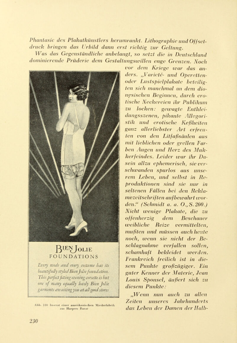 BIJEI£j0LIE FOUN DATIONS Every mode and every cosiume has hs beautifutty styled BienJolie foundätion. This perfect fitting evening corsette is but one of many equally lovely Bien. Jdie garniert ts awaitingyou atall'goodStores Phantasie des Plakatkünstlers her umrankt. Lithographie und Offset- druck bringen das Urbild dann erst richtig zur Geltung. Was das Gegenständliche anbelangt, so setzt die in Deutschland dominierende Prüderie dem Gestaltlingswillen enge Grenzen. Noch vor dem Kriege war das an- ders. „Variete- und Operetten- oder Lustspielplakate beteilig- ten sich manchmal an dem dio- nysischen Beginnen, durch ero- tische Neckereien ihr Publikum zu locken: gewagte Entklei- dungsszenen, pikante Allegor i- stik und erotische Keßheiten ganz allerliebster Art erfreu- ten von den Litfaßsäulen aus mit lieblichen oder grellen Far- ben Augen und Herz des Muk- kerfeindes. Leider war ihr Da- sein allzu ephemerisch, sie ver- schwanden spurlos aus unse- rem Leben, und selbst in Re- produktionen sind sie nur in seltenen Fällen bei den Rekla- mezeitschriften aufbewahrt wor- den/' (Schmidt a. a. O.,S.200.) Nicht wenige Plakate, die zu offenherzig dem Beschauer weibliche Reize vermittelten, mußten und müssen auch heute noch, wenn sie nicht der Be- schlagnahme verfallen sollen, schamhaft bekleidet werden. Frankreich freilich ist in die- sem Punkte großzügiger. Ein guter Kenner der Materie, Jean Louis Sponsel, äußert sich zu diesem Punkte: ,,Wenn nun auch zu allen Zeiten unseres Jahrhunderts Abb. 180 Inserat einer amerikanischen Miederfabrik 7 j r\ 7 TT ?7 aus Harpers Bazar das Leben der Damen der Halb-