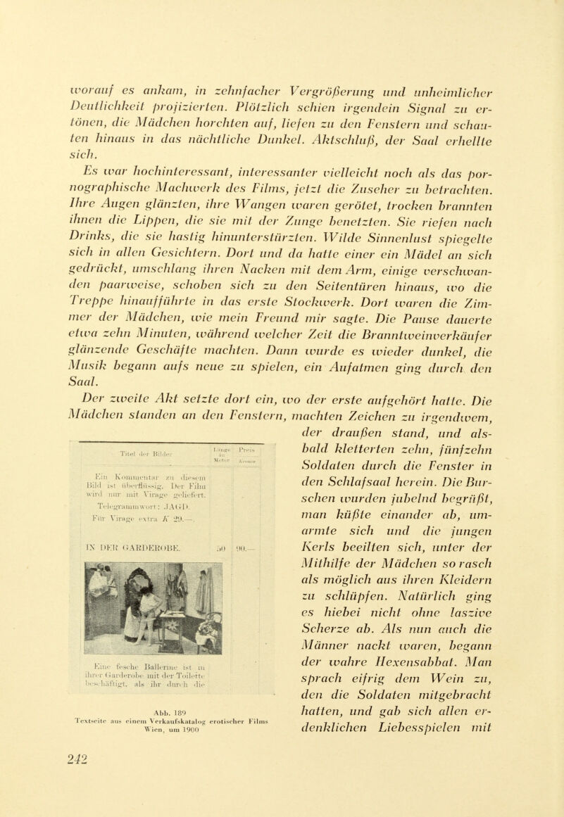worauf es ankam, in zehnfacher Vergrößerimg und unheimlicher Deutlichkeit projizierten. Plötzlich schien irgendein Signal zu er- tönen, die Mädchen horchten auf, liefen zu den Fenstern und schau- ten hinaus in das nächtliche Dunkel. Aktschluß, der Saal erhellte sich. Es war hochinteressant, interessanter vielleicht noch als das por- nographische Machwerk des Films, jetzt die Zuseher zu betrachten. Ihre Augen glänzten, ihre Wangen waren gerötet, trocken brannten ihnen die Lippen, die sie mit der Zunge benetzten. Sie riefen nach Drinks, die sie hastig hinunterstürzten. Wilde Sinnenlust spiegelte sich in allen Gesichtern. Dort und da hatte einer ein Mädel an sich gedrückt, umschlang ihren Nacken mit dem Arm, einige verschwan- den paarweise, schoben sich zu den Seitentüren hinaus, wo die Treppe hinaufführte in das erste Stockwerk. Dort waren die Zim- mer der Mädchen, wie mein Freund mir sagte. Die Pause dauerte etwa zehn Minuten, während welcher Zeit die Branntweinverkäufer glänzende Geschäfte machten. Dann wurde es wieder dunkel, die Musik begann aufs neue zu spielen, ein Aufatmen ging durch den Saal. Der zweite Akt setzte dort ein, wo der erste aufgehört hatte. Die Mädchen standen an den Fenstern, machten Zeichen zu irgendwem, der draußen stand, und als- bald kletterten zehn, fünfzehn Soldaten durch die Fenster in den Schlafsaal herein. Die Bur- schen wurden jubelnd begrüßt, man küßte einander ab, um- armte sich und die jungen Kerls beeilten sich, unter der Mithilfe der Mädchen so rasch als möglich aus ihren Kleidern zu schlüpfen. Natürlich ging es hiebei nicht ohne laszive Scherze ab. Als nun auch die Männer nackt waren, begann der wahre Hexensabbat. Man sprach eifrig dem Wein zu, den die Soldaten mitgebracht Abb. 189 hatten, und gab sich allen er- Textseite aus einem Verkaufskatalog erotischer Films 7 7 7 • 7 r • 7 -7 Wien, um 1900 denkliclien Liebesspielen mit