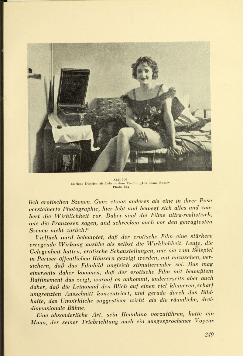 Abb. 196 Marlene Dietrich als Lola in dem Tonfilm „Der blaue Engel Photo Ufa lieh erotischen Szenen. Ganz etwas anderes als eine in ihrer Pose versteinerte Photographie, hier lebt und bewegt sich alles und zau- bert die Wirklichkeit vor. Dabei sind die Filme ultra-realistisch, wie die Franzosen sagen, und schrecken auch vor den gewagtesten Szenen nicht zurück. Vielfach wird behauptet, daß der erotische Film eine stärkere erregende Wirkung ausübe als selbst die Wirklichkeit. Leute, die Gelegenheit hatten, erotische Schaustellungen, wie sie zum Beispiel in Pariser öffentlichen Häusern gezeigt werden, mit anzusehen, ver- sichern, daß das Filmbild ungleich stimulierender sei. Das mag einerseits daher kommen, daß der erotische Film mit bewußtem Raffinement das zeigt, worauf es ankommt, andererseits aber auch daher, daß die Leinwand den Blick auf einen viel kleineren, scharf umgrenzten Ausschnitt konzentriert, und gerade durch das Bild- hafte, das Unwirkliche suggestiver wirkt als die räumliche, drei- dimensionale Bühne. Eine absonderliche Art, sein Heimkino vorzuführen, hatte ein Mann, der seiner Triebrichtung nach ein ausgesprochener Voyeur