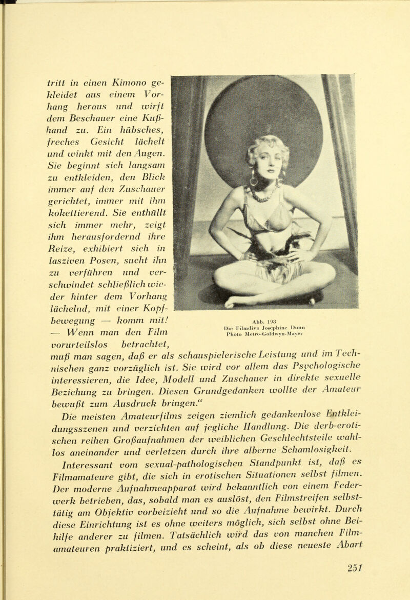 tritt in einen Kimono ge- kleidet aus einem Vor- hang heraus und wirft dem Beschauer eine Kuß- hand zu. Ein hübsches, freches Gesicht lächelt und winkt mit den Augen. Sie beginnt sich langsam zu entkleiden, den Blick immer auf den Zuschauer gerichtet, immer mit ihm kokettierend. Sie enthüllt sich immer mehr, zeigt ihm herausfordernd ihre Reize, exhibiert sich in lasziven Posen, sucht ihn zu verführen und ver- schwindet schließlich wie- der hinter dem Vorhang lächelnd, mit einer Kopf- bewegung — komm mit! — Wenn man den Film vorurteilslos betrachtet, muß man sagen, daß er als schauspielerische Leistung und im Tech- nischen ganz vorzüglich ist. Sie wird vor allem das Psychologische interessieren, die Idee, Modell und Zuschauer in direkte sexuelle Beziehung zu bringen. Diesen Grundgedanken wollte der Amateur bewußt zum Ausdruck bringen. Die meisten Amateurfilms zeigen ziemlich gedankenlose Entklei- dungsszenen und verzichten auf jegliche Handlung. Die derb-eroti- schen reihen Großaufnahmen der weiblichen Geschlechtsteile wahl- los aneinander und verletzen durch ihre alberne Schamlosigkeit. Interessant vom sexual-pathologischen Standpunkt ist, daß es Filmamateure gibt, die sich in erotischen Situationen selbst filmen. Der moderne Aufnahmeapparat wird bekanntlich von einem Feder- werk betrieben, das, sobald man es auslöst, den Filmstreifen selbst- tätig am Objektiv vorbeizieht und so die Aufnahme bewirkt. Durch diese Einrichtung ist es ohne weiters möglich, sich selbst ohne Bei- hilfe anderer zu filmen. Tatsächlich wird das von manchen Film- amateuren praktiziert, und es scheint, als ob diese neueste Abart Abb. 198 Die Filmdiva Josephine Dann Photo Metro-Goldwyn-Mayer 25t