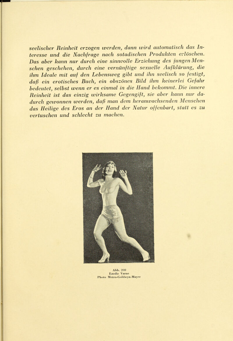 seelischer Reinheit erzogen werden, dann wird automatisch das In- teresse und die Nachfrage nach sotadischen Produkten erlöschen. Das aber kann nur durch eine sinnvolle Erziehung des jungen Men- schen geschehen, durch eine vernünftige sexuelle Aufklärung, die ihm Ideale mit auf den Lebensweg gibt und ihn seelisch so festigt, daß ein erotisches Buch, ein obszönes Bild ihm keinerlei Gefahr bedeutet, selbst wenn er es einmal in die Hand bekommt. Die innere Reinheit ist das einzig wirksame Gegengift, sie aber kann nur da- durch gewonnen werden, daß man dem heranwachsenden Menschen das Heilige des Eros an der Hand der Natur offenbart, statt es zu vertuschen und schlecht zu machen. Abb. 200 Estelle Varne Photo Metro-Goldwyn-Mayer