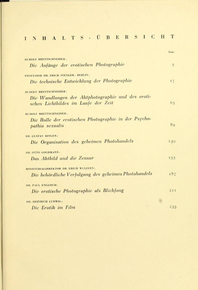 INHALTS- ÜBERSICHT Seite RUDOLF BRETTSCHNEIDER : Die Anfänge der erotischen Photographie 5 PROFESSOR DR. ERICH STENGER - BERLIN: Die technische Entwicklung der Photographie 17 RUDOLF BRETTSCHNEIDER: Die Wandlungen der Akt Photographie und des eroti- schen Lichtbildes im Laufe der Zeit 65 RUDOLF BRETTSCHNEIDER : Die Rolle der erotischen Photographie in der Psvcho- pathia sexualis &9 DR. GUSTAV BINGEN: Die Organisation des geheimen Photohandels 139 DR. OTTO GOLDMANN : Das Aktbild und die Zensur 155 MINISTERIALDIREKTOR DR. ERICH WULFFEN : Die behördliche Verfolgung des geheimen Photohandels 187 DR. PAUL ENGLISCH : Die erotische Photographie als Blickfang 211 DR. HEINRICH LUDWIG: Die Erotik im Film ' ^33