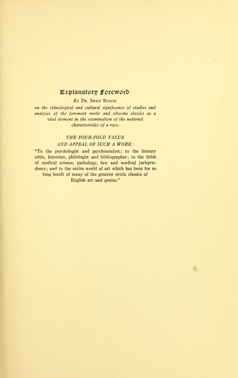 Explanatory fforeworfc By Dr. Iwan Bloch on the ethnological and cultural significance of studies and analyses of the foremost erotic and obscene classics as a vital element in the examination of the national characteristics of a race. THE FOUR-FOLD VALUE AND APPEAL OF SUCH A WORK: To the psychologist and psychoanalyst; to the literary critic, historian, philologist and bibliographer; to the fields of medical science, pathology, law and medical jurispru- dence ; and to the entire world of art which has been for so long bereft of many of the greatest erotic classics of English art and genius.