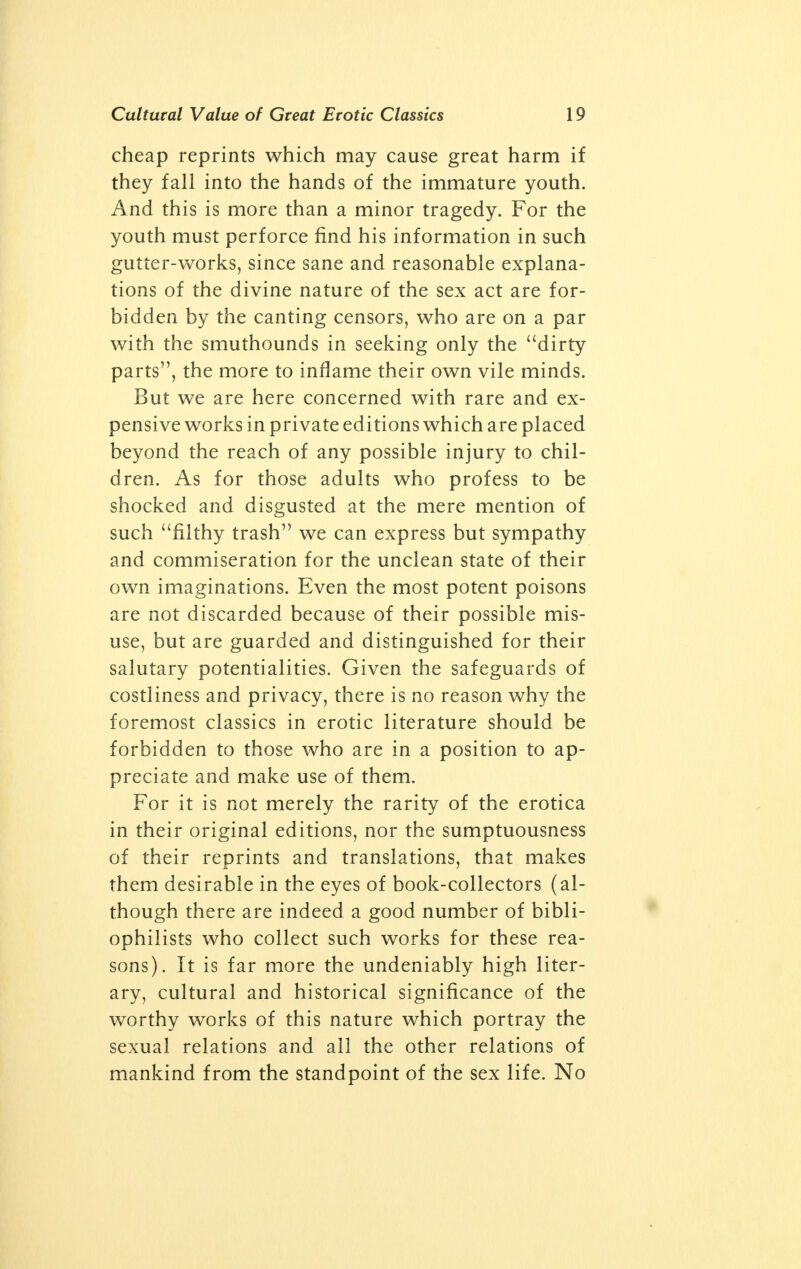 cheap reprints which may cause great harm if they fall into the hands of the immature youth. And this is more than a minor tragedy. For the youth must perforce find his information in such gutter-works, since sane and reasonable explana- tions of the divine nature of the sex act are for- bidden by the canting censors, who are on a par with the smuthounds in seeking only the dirty parts, the more to inflame their own vile minds. But we are here concerned with rare and ex- pensive works in private editions which are placed beyond the reach of any possible injury to chil- dren. As for those adults who profess to be shocked and disgusted at the mere mention of such filthy trash we can express but sympathy and commiseration for the unclean state of their own imaginations. Even the most potent poisons are not discarded because of their possible mis- use, but are guarded and distinguished for their salutary potentialities. Given the safeguards of costliness and privacy, there is no reason why the foremost classics in erotic literature should be forbidden to those who are in a position to ap- preciate and make use of them. For it is not merely the rarity of the erotica in their original editions, nor the sumptuousness of their reprints and translations, that makes them desirable in the eyes of book-collectors (al- though there are indeed a good number of bibli- ophilists who collect such works for these rea- sons). It is far more the undeniably high liter- ary, cultural and historical significance of the worthy works of this nature which portray the sexual relations and all the other relations of mankind from the standpoint of the sex life. No