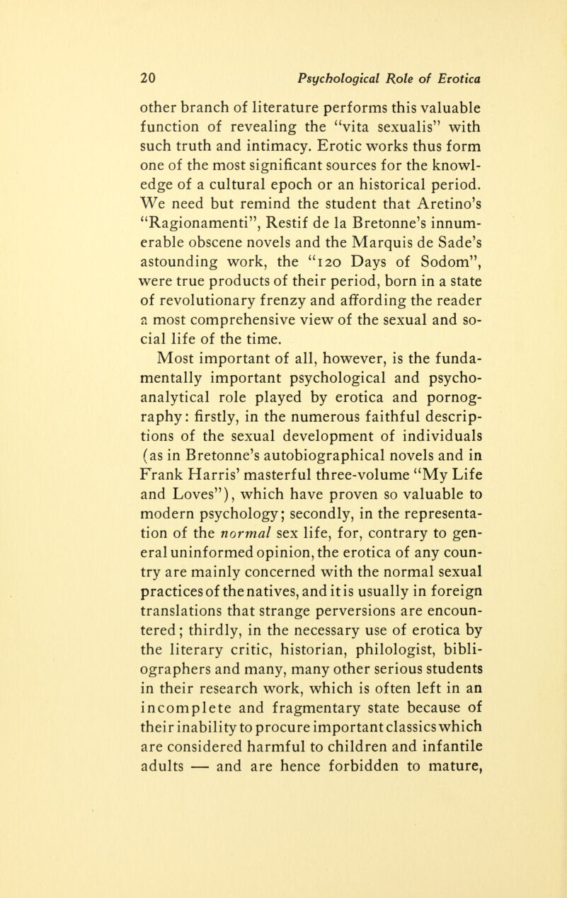 other branch of literature performs this valuable function of revealing the vita sexualis with such truth and intimacy. Erotic works thus form one of the most significant sources for the knowl- edge of a cultural epoch or an historical period. We need but remind the student that Aretino's Ragionamenti, Restif de la Bretonne's innum- erable obscene novels and the Marquis de Sade's astounding work, the 120 Days of Sodom, were true products of their period, born in a state of revolutionary frenzy and affording the reader a most comprehensive view of the sexual and so- cial life of the time. Most important of all, however, is the funda- mentally important psychological and psycho- analytical role played by erotica and pornog- raphy: firstly, in the numerous faithful descrip- tions of the sexual development of individuals (as in Bretonne's autobiographical novels and in Frank Harris' masterful three-volume My Life and Loves), which have proven so valuable to modern psychology; secondly, in the representa- tion of the normal sex life, for, contrary to gen- eral uninformed opinion, the erotica of any coun- try are mainly concerned with the normal sexual practices of the natives, and it is usually in foreign translations that strange perversions are encoun- tered ; thirdly, in the necessary use of erotica by the literary critic, historian, philologist, bibli- ographers and many, many other serious students in their research work, which is often left in an incomplete and fragmentary state because of their inability to procure important classics which are considered harmful to children and infantile adults — and are hence forbidden to mature,