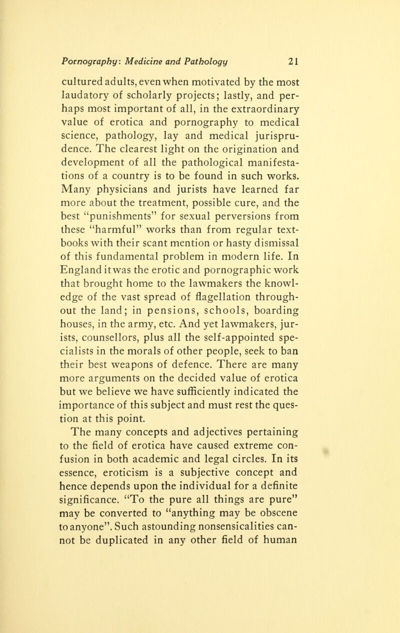 Pornography: Medicine and Pathology cultured adults, even when motivated by the most laudatory of scholarly projects; lastly, and per- haps most important of all, in the extraordinary value of erotica and pornography to medical science, pathology, lay and medical jurispru- dence. The clearest light on the origination and development of all the pathological manifesta- tions of a country is to be found in such works. Many physicians and jurists have learned far more about the treatment, possible cure, and the best punishments for sexual perversions from these harmful works than from regular text- books with their scant mention or hasty dismissal of this fundamental problem in modern life. In England it was the erotic and pornographic work that brought home to the lawmakers the knowl- edge of the vast spread of flagellation through- out the land; in pensions, schools, boarding houses, in the army, etc. And yet lawmakers, jur- ists, counsellors, plus all the self-appointed spe- cialists in the morals of other people, seek to ban their best weapons of defence. There are many more arguments on the decided value of erotica but we believe we have sufficiently indicated the importance of this subject and must rest the ques- tion at this point. The many concepts and adjectives pertaining to the field of erotica have caused extreme con- fusion in both academic and legal circles. In its essence, eroticism is a subjective concept and hence depends upon the individual for a definite significance. To the pure all things are pure may be converted to anything may be obscene to anyone. Such astounding nonsensicalities can- not be duplicated in any other field of human