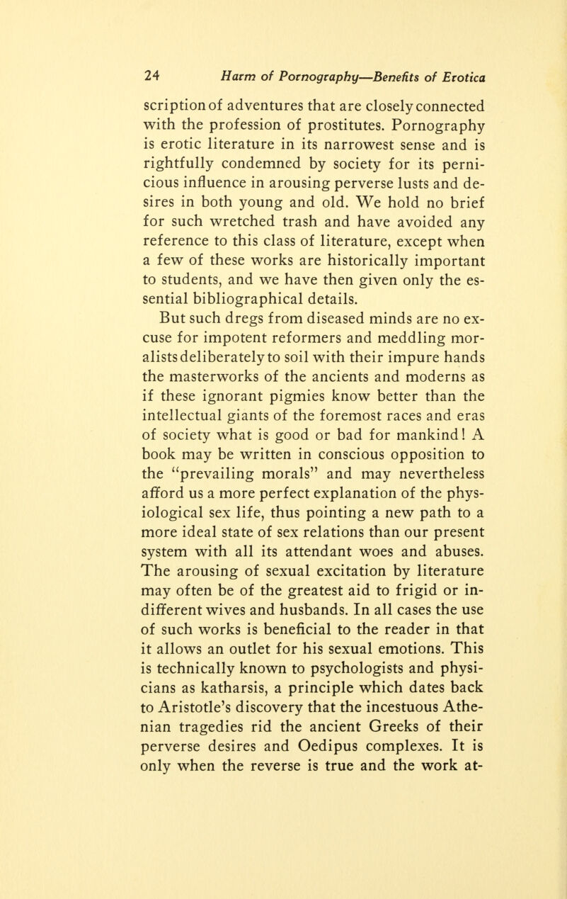 scriptionof adventures that are closely connected with the profession of prostitutes. Pornography is erotic literature in its narrowest sense and is rightfully condemned by society for its perni- cious influence in arousing perverse lusts and de- sires in both young and old. We hold no brief for such wretched trash and have avoided any reference to this class of literature, except when a few of these works are historically important to students, and we have then given only the es- sential bibliographical details. But such dregs from diseased minds are no ex- cuse for impotent reformers and meddling mor- alists deliberately to soil with their impure hands the masterworks of the ancients and moderns as if these ignorant pigmies know better than the intellectual giants of the foremost races and eras of society what is good or bad for mankind! A book may be written in conscious opposition to the prevailing morals and may nevertheless afford us a more perfect explanation of the phys- iological sex life, thus pointing a new path to a more ideal state of sex relations than our present system with all its attendant woes and abuses. The arousing of sexual excitation by literature may often be of the greatest aid to frigid or in- different wives and husbands. In all cases the use of such works is beneficial to the reader in that it allows an outlet for his sexual emotions. This is technically known to psychologists and physi- cians as katharsis, a principle which dates back to Aristotle's discovery that the incestuous Athe- nian tragedies rid the ancient Greeks of their perverse desires and Oedipus complexes. It is only when the reverse is true and the work at-