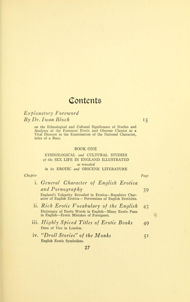 Contents Explanatory Foreword By Dr. Iwan Block on the Ethnological and Cultural Significance of Studies and Analyses of the Foremost Erotic and Obscene Classics as a Vital Element in the Examination of the National Character, istics of a Race. BOOK ONE ETHNOLOGICAL and CULTURAL STUDIES of the SEX LIFE IN ENGLAND ILLUSTRATED as revealed in its EROTIC and OBSCENE LITERATURE Chapter i. General Character of English Erotica and Pornography England's Vulgarity Revealed in Erotica—Repulsive Char- acter of English Erotica— Perversions of English Eroticists. ii. Rich Erotic Vocabulary of the English Dictionary of Erotic Words in English—Many Erotic Puns in English—Erotic Mistakes of Foreigners. iii. Highly Spiced Titles of Erotic Books Dens of Vice in London. iv. Droll Stories of the Monks English Erotic Symbolism.