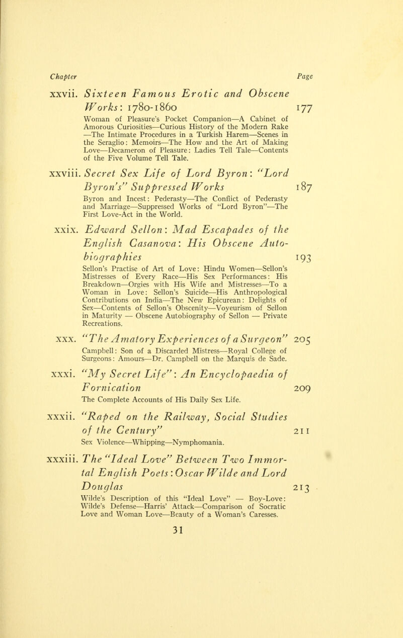 XXV11. Sixteen Famous Erotic and Obscene Works: 1780-1860 Woman of Pleasure's Pocket Companion—A Cabinet of Amorous Curiosities—Curious History of the Modern Rake —The Intimate Procedures in a Turkish Harem—Scenes in the Seraglio: Memoirs—The How and the Art of Making Love—Decameron of Pleasure: Ladies Tell Tale—Contents of the Five Volume Tell Tale. xxviii. Secret Sex Life of Lord Byron: Lord Byron's Suppressed Works Byron and Incest: Pederasty—The Conflict of Pederasty and Marriage—Suppressed Works of Lord Byron—The First Love-Act in the World. xxix. Edward Sellon: Mad Escapades of the English Casanova: His Obscene Auto- biographies Sellon's Practise of Art of Love: Hindu Women—Sellon's Mistresses of Every Race—His Sex Performances: His Breakdown—Orgies with His Wife and Mistresses—To a Woman in Love: Sellon's Suicide—His Anthropological Contributions on India—The New Epicurean: Delights of Sex—Contents of Sellon's Obscenity—Voyeurism of Sellon in Maturity — Obscene Autobiography of Sellon — Private Recreations. xxx. xxxi, The Amatory Experiences of a Surgeon Campbell: Son of a Discarded Mistress—Royal College of Surgeons: Amours—Dr. Campbell on the Marquis de Sade. My Secret Life: An Encyclopaedia of Fornication The Complete Accounts of His Daily Sex Life. xxxi 1. Raped on the Railway, Social Studies of the Century Sex Violence—Whipping—Nymphomania. xxxiii. The Ideal Love Between Two Immor- tal English Poets : Oscar Wilde and Lord Douglas Wilde's Description of this Ideal Love — Boy-Love: Wilde's Defense—Harris' Attack—Comparison of Socratic Love and Woman Love—Beauty of a Woman's Caresses. Page 177 187 *93 205 209 211 213