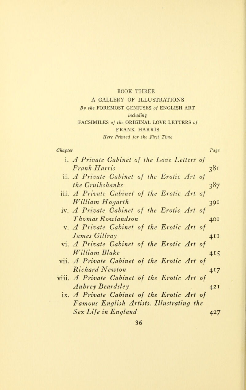 BOOK THREE A GALLERY OF ILLUSTRATIONS By the FOREMOST GENIUSES of ENGLISH ART including FACSIMILES of the ORIGINAL LOVE LETTERS of FRANK HARRIS Here Printed for the First Time Chapter Page i. A Private Cabinet of the Love Letters of Frank Harris 381 ii. A Private Cabinet of the Erotic Art of the Cruikshanks 387 iii. A Private Cabinet of the Erotic Art of William Hogarth 391 iv. A Private Cabinet of the Erotic Art of Th omas Rowlandson 401 v. A Private Cabinet of the Erotic Art of James Gillray 411 vi. A Private Cabinet of the Erotic Art of Willi am Blake a t c vii. A Private Cabinet of the Erotic Art of Richard Newton 417 viii. A Private Cabinet of the Erotic Art of Aubrey Beardsley 421 ix. A Private Cabinet of the Erotic Art of Famous English Artists. Illustrating the Sex Life in England 427